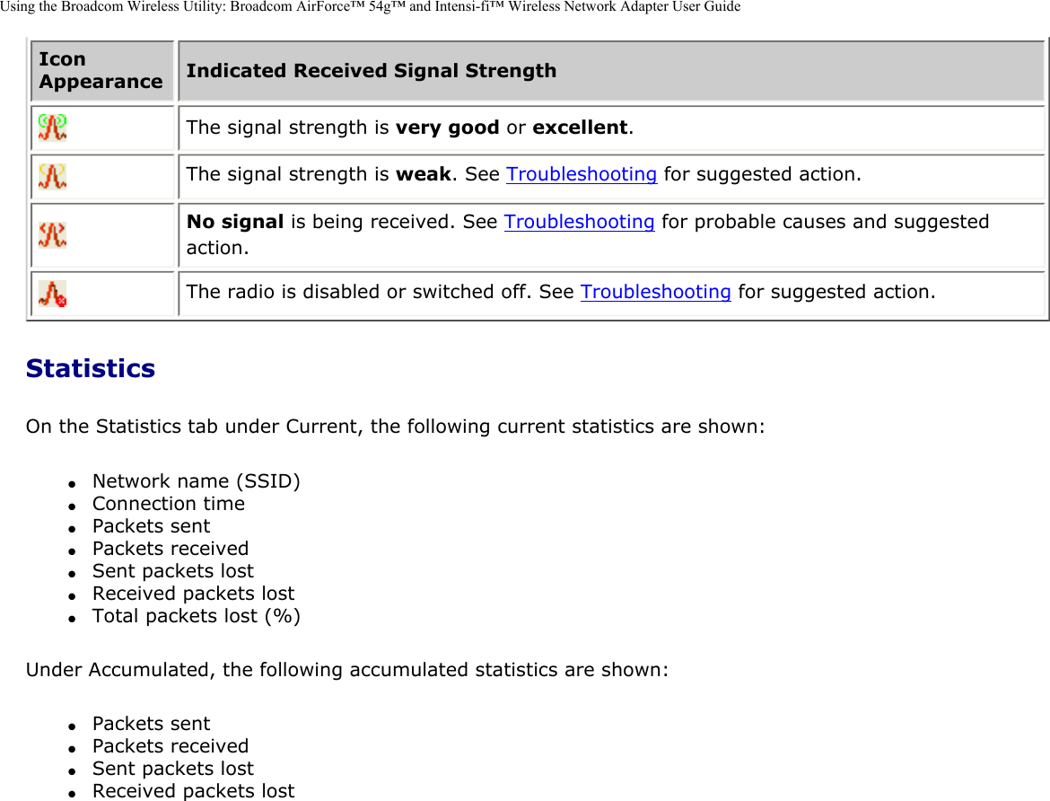 Using the Broadcom Wireless Utility: Broadcom AirForce™ 54g™ and Intensi-fi™ Wireless Network Adapter User GuideIcon Appearance Indicated Received Signal Strength  The signal strength is very good or excellent.  The signal strength is weak. See Troubleshooting for suggested action.  No signal is being received. See Troubleshooting for probable causes and suggested action.  The radio is disabled or switched off. See Troubleshooting for suggested action. StatisticsOn the Statistics tab under Current, the following current statistics are shown:●     Network name (SSID)●     Connection time●     Packets sent●     Packets received●     Sent packets lost●     Received packets lost●     Total packets lost (%) Under Accumulated, the following accumulated statistics are shown:●     Packets sent●     Packets received●     Sent packets lost●     Received packets lost