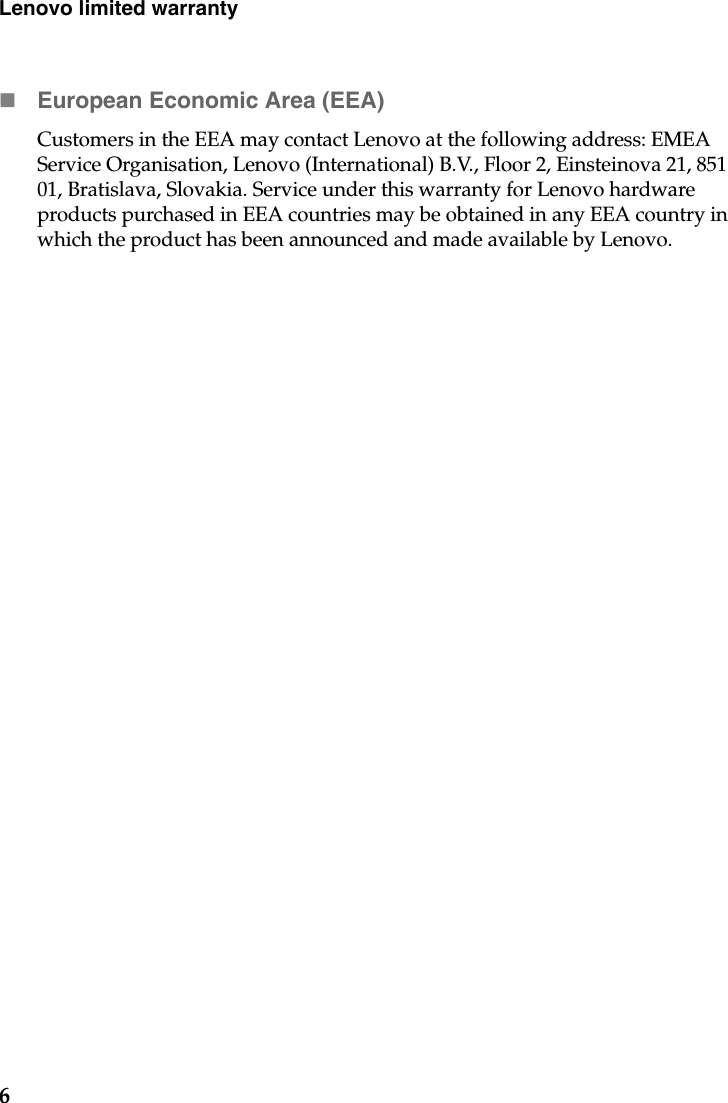 6Lenovo limited warrantyEuropean Economic Area (EEA)Customers in the EEA may contact Lenovo at the following address: EMEA Service Organisation, Lenovo (International) B.V., Floor 2, Einsteinova 21, 851 01, Bratislava, Slovakia. Service under this warranty for Lenovo hardware products purchased in EEA countries may be obtained in any EEA country in which the product has been announced and made available by Lenovo. 