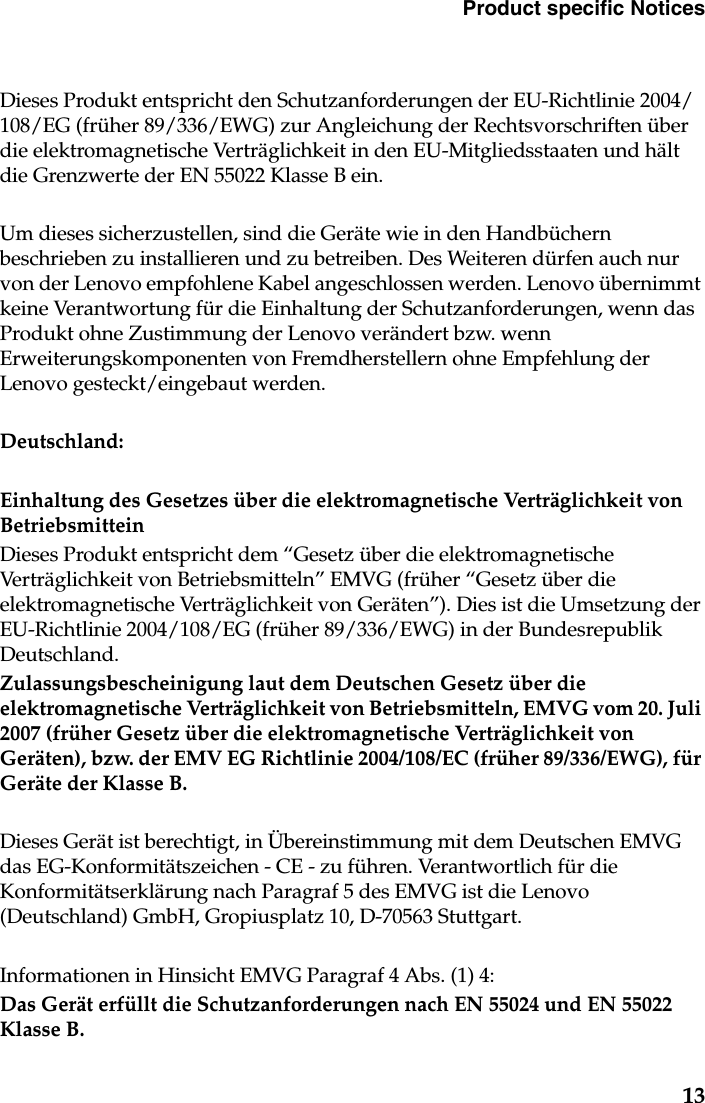 Product specific Notices13Dieses Produkt entspricht den Schutzanforderungen der EU-Richtlinie 2004/108/EG (früher 89/336/EWG) zur Angleichung der Rechtsvorschriften über die elektromagnetische Verträglichkeit in den EU-Mitgliedsstaaten und hält die Grenzwerte der EN 55022 Klasse B ein. Um dieses sicherzustellen, sind die Geräte wie in den Handbüchern beschrieben zu installieren und zu betreiben. Des Weiteren dürfen auch nur von der Lenovo empfohlene Kabel angeschlossen werden. Lenovo übernimmt keine Verantwortung für die Einhaltung der Schutzanforderungen, wenn das Produkt ohne Zustimmung der Lenovo verändert bzw. wenn Erweiterungskomponenten von Fremdherstellern ohne Empfehlung der Lenovo gesteckt/eingebaut werden.Deutschland: Einhaltung des Gesetzes über die elektromagnetische Verträglichkeit von BetriebsmitteinDieses Produkt entspricht dem “Gesetz über die elektromagnetische Verträglichkeit von Betriebsmitteln” EMVG (früher “Gesetz über die elektromagnetische Verträglichkeit von Geräten”). Dies ist die Umsetzung der EU-Richtlinie 2004/108/EG (früher 89/336/EWG) in der Bundesrepublik Deutschland.Zulassungsbescheinigung laut dem Deutschen Gesetz über die elektromagnetische Verträglichkeit von Betriebsmitteln, EMVG vom 20. Juli 2007 (früher Gesetz über die elektromagnetische Verträglichkeit von Geräten), bzw. der EMV EG Richtlinie 2004/108/EC (früher 89/336/EWG), für Geräte der Klasse B.Dieses Gerät ist berechtigt, in Übereinstimmung mit dem Deutschen EMVG das EG-Konformitätszeichen - CE - zu führen. Verantwortlich für die Konformitätserklärung nach Paragraf 5 des EMVG ist die Lenovo (Deutschland) GmbH, Gropiusplatz 10, D-70563 Stuttgart. Informationen in Hinsicht EMVG Paragraf 4 Abs. (1) 4:Das Gerät erfüllt die Schutzanforderungen nach EN 55024 und EN 55022 Klasse B.