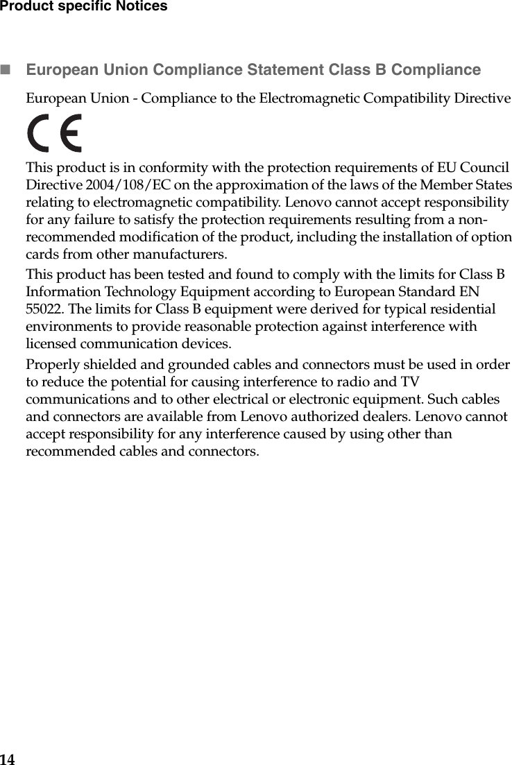 14Product specific NoticesEuropean Union Compliance Statement Class B ComplianceEuropean Union - Compliance to the Electromagnetic Compatibility Directive This product is in conformity with the protection requirements of EU Council Directive 2004/108/EC on the approximation of the laws of the Member States relating to electromagnetic compatibility. Lenovo cannot accept responsibility for any failure to satisfy the protection requirements resulting from a non-recommended modification of the product, including the installation of option cards from other manufacturers.This product has been tested and found to comply with the limits for Class B Information Technology Equipment according to European Standard EN 55022. The limits for Class B equipment were derived for typical residential environments to provide reasonable protection against interference with licensed communication devices.Properly shielded and grounded cables and connectors must be used in order to reduce the potential for causing interference to radio and TV communications and to other electrical or electronic equipment. Such cables and connectors are available from Lenovo authorized dealers. Lenovo cannot accept responsibility for any interference caused by using other than recommended cables and connectors.