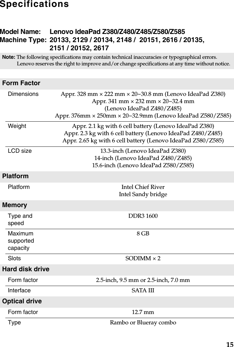 15SpecificationsModel Name:  Lenovo IdeaPad Z380/Z480/Z485/Z580/Z585Machine Type: 20133, 2129 / 20134, 2148 /  20151, 2616 / 20135, 2151 / 20152, 2617Note: The following specifications may contain technical inaccuracies or typographical errors. Lenovo reserves the right to improve and/or change specifications at any time without notice. Form FactorDimensions Appr. 328 mm × 222 mm × 20~30.8 mm (Lenovo IdeaPad Z380)Appr. 341 mm × 232 mm × 20~32.4 mm (Lenovo IdeaPad Z480/Z485)Appr. 376mm × 250mm × 20~32.9mm (Lenovo IdeaPad Z580/Z585)Weight Appr. 2.1 kg with 6 cell battery (Lenovo IdeaPad Z380)Appr. 2.3 kg with 6 cell battery (Lenovo IdeaPad Z480/Z485)Appr. 2.65 kg with 6 cell battery (Lenovo IdeaPad Z580/Z585)LCD size 13.3-inch (Lenovo IdeaPad Z380)14-inch (Lenovo IdeaPad Z480/Z485)15.6-inch (Lenovo IdeaPad Z580/Z585)PlatformPlatform Intel Chief RiverIntel Sandy bridgeMemoryType and speed DDR3 1600Maximum supported capacity 8 GBSlots SODIMM × 2 Hard disk drive Form factor 2.5-inch, 9.5 mm or 2.5-inch, 7.0 mmInterface SATA IIIOptical driveForm factor   12.7 mmType Rambo or Blueray combo