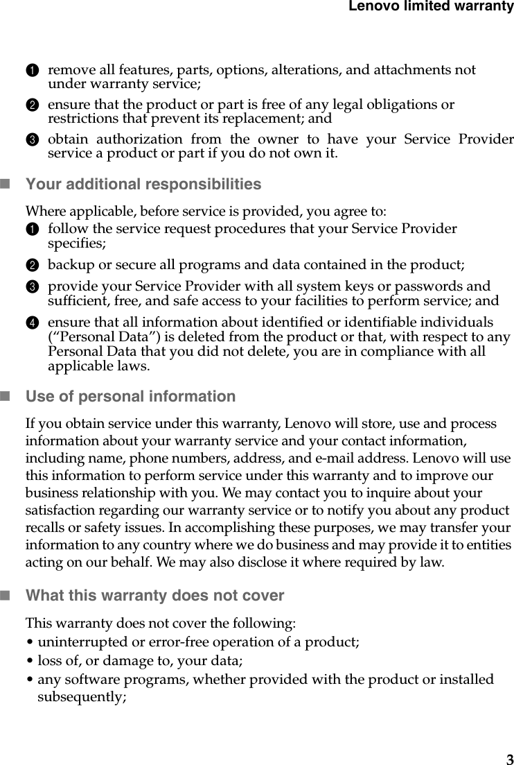 Lenovo limited warranty31remove all features, parts, options, alterations, and attachments not under warranty service;2ensure that the product or part is free of any legal obligations or restrictions that prevent its replacement; and3obtain authorization from the owner to have your Service Providerservice a product or part if you do not own it.Your additional responsibilitiesWhere applicable, before service is provided, you agree to: 1follow the service request procedures that your Service Provider specifies;2backup or secure all programs and data contained in the product;3provide your Service Provider with all system keys or passwords and sufficient, free, and safe access to your facilities to perform service; and4ensure that all information about identified or identifiable individuals (“Personal Data”) is deleted from the product or that, with respect to any Personal Data that you did not delete, you are in compliance with all applicable laws.Use of personal informationIf you obtain service under this warranty, Lenovo will store, use and process information about your warranty service and your contact information, including name, phone numbers, address, and e-mail address. Lenovo will use this information to perform service under this warranty and to improve our business relationship with you. We may contact you to inquire about your satisfaction regarding our warranty service or to notify you about any product recalls or safety issues. In accomplishing these purposes, we may transfer your information to any country where we do business and may provide it to entities acting on our behalf. We may also disclose it where required by law.What this warranty does not coverThis warranty does not cover the following:• uninterrupted or error-free operation of a product; • loss of, or damage to, your data; • any software programs, whether provided with the product or installed subsequently;