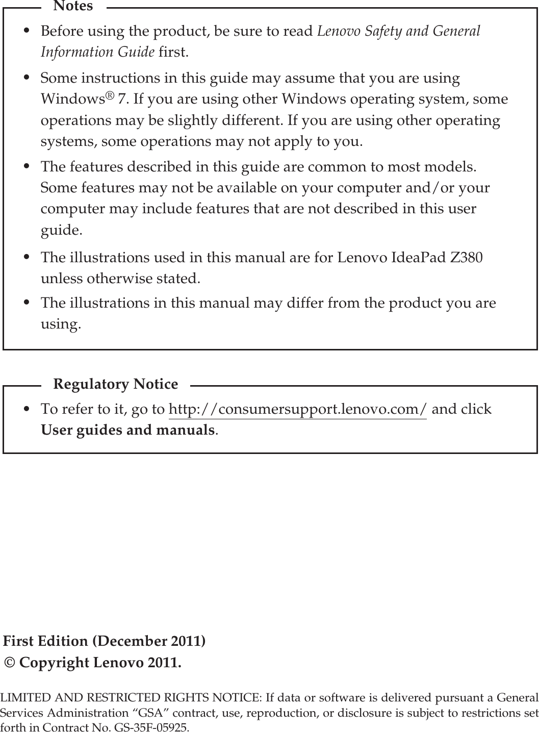 First Edition (December 2011)© Copyright Lenovo 2011. Before using the product, be sure to read Lenovo Safety and General Information Guide first.The features described in this guide are common to most models. Some features may not be available on your computer and/or your computer may include features that are not described in this user guide.Some instructions in this guide may assume that you are using Windows® 7. If you are using other Windows operating system, some operations may be slightly different. If you are using other operating systems, some operations may not apply to you.LIMITED AND RESTRICTED RIGHTS NOTICE: If data or software is delivered pursuant a General Services Administration “GSA” contract, use, reproduction, or disclosure is subject to restrictions set forth in Contract No. GS-35F-05925.Notes•••The illustrations in this manual may differ from the product you are using. The illustrations used in this manual are for Lenovo IdeaPad Z380 unless otherwise stated.••To refer to it, go to http://consumersupport.lenovo.com/ and click User guides and manuals. Regulatory Notice•