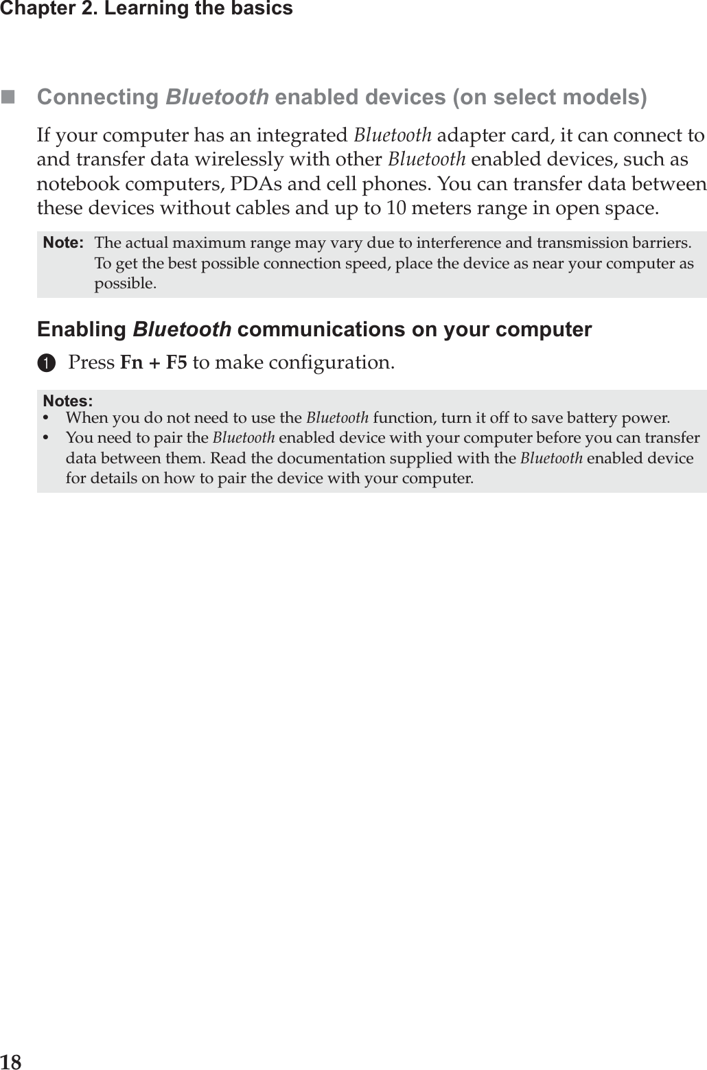 18Chapter 2. Learning the basicsConnecting Bluetooth enabled devices (on select models)If your computer has an integrated Bluetooth adapter card, it can connect to and transfer data wirelessly with other Bluetooth enabled devices, such as notebook computers, PDAs and cell phones. You can transfer data between these devices without cables and up to 10 meters range in open space.Enabling Bluetooth communications on your computer1Press Fn + F5 to make configuration.Note: The actual maximum range may vary due to interference and transmission barriers. To get the best possible connection speed, place the device as near your computer as possible.Notes:•When you do not need to use the Bluetooth function, turn it off to save battery power.•You need to pair the Bluetooth enabled device with your computer before you can transfer data between them. Read the documentation supplied with the Bluetooth enabled device for details on how to pair the device with your computer.