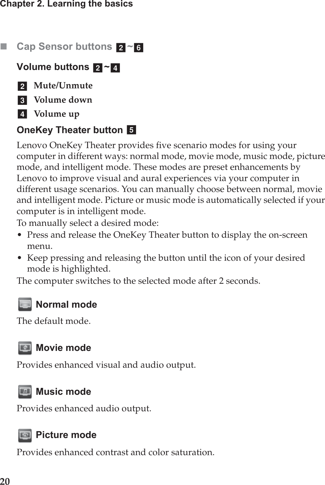 20Chapter 2. Learning the basicsCap Sensor buttons  ~Volume buttons  ~Mute/UnmuteVolume downVol um e upOneKey Theater button Lenovo OneKey Theater provides five scenario modes for using your computer in different ways: normal mode, movie mode, music mode, picture mode, and intelligent mode. These modes are preset enhancements by Lenovo to improve visual and aural experiences via your computer in different usage scenarios. You can manually choose between normal, movie and intelligent mode. Picture or music mode is automatically selected if your computer is in intelligent mode. To manually select a desired mode:• Press and release the OneKey Theater button to display the on-screen menu.• Keep pressing and releasing the button until the icon of your desired mode is highlighted.The computer switches to the selected mode after 2 seconds. Normal modeThe default mode. Movie modeProvides enhanced visual and audio output. Music modeProvides enhanced audio output. Picture modeProvides enhanced contrast and color saturation.b fb dbcde