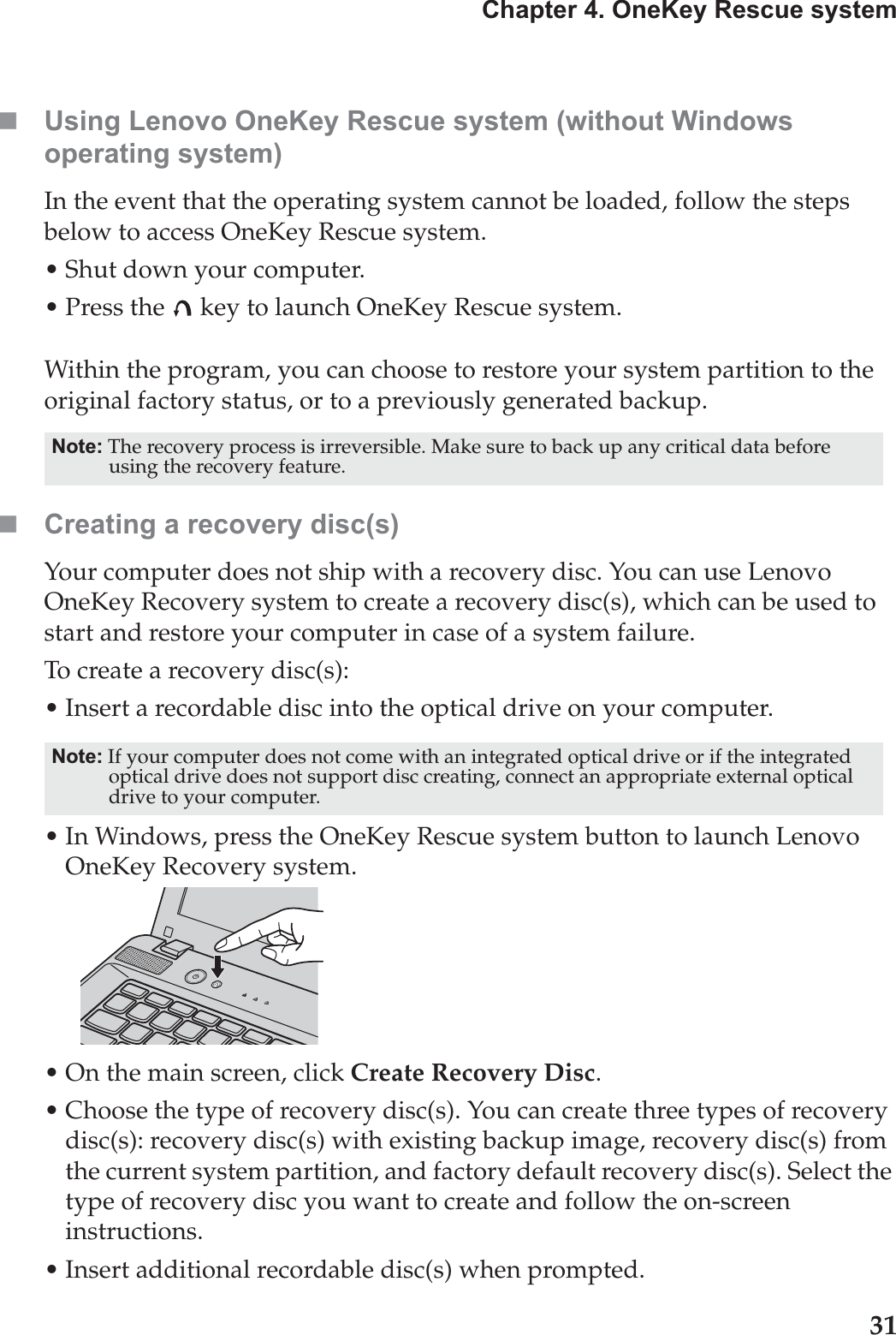 Chapter 4. OneKey Rescue system31Using Lenovo OneKey Rescue system (without Windows operating system)In the event that the operating system cannot be loaded, follow the steps below to access OneKey Rescue system.•Shut down your computer.• Press the   key to launch OneKey Rescue system.Within the program, you can choose to restore your system partition to the original factory status, or to a previously generated backup.Creating a recovery disc(s)Your computer does not ship with a recovery disc. You can use Lenovo OneKey Recovery system to create a recovery disc(s), which can be used to start and restore your computer in case of a system failure. To create a recovery disc(s):• Insert a recordable disc into the optical drive on your computer.• In Windows, press the OneKey Rescue system button to launch Lenovo OneKey Recovery system.• On the main screen, click Create Recovery Disc.• Choose the type of recovery disc(s). You can create three types of recovery disc(s): recovery disc(s) with existing backup image, recovery disc(s) from the current system partition, and factory default recovery disc(s). Select the type of recovery disc you want to create and follow the on-screen instructions. • Insert additional recordable disc(s) when prompted.Note: The recovery process is irreversible. Make sure to back up any critical data before using the recovery feature.Note: If your computer does not come with an integrated optical drive or if the integrated optical drive does not support disc creating, connect an appropriate external optical drive to your computer. 
