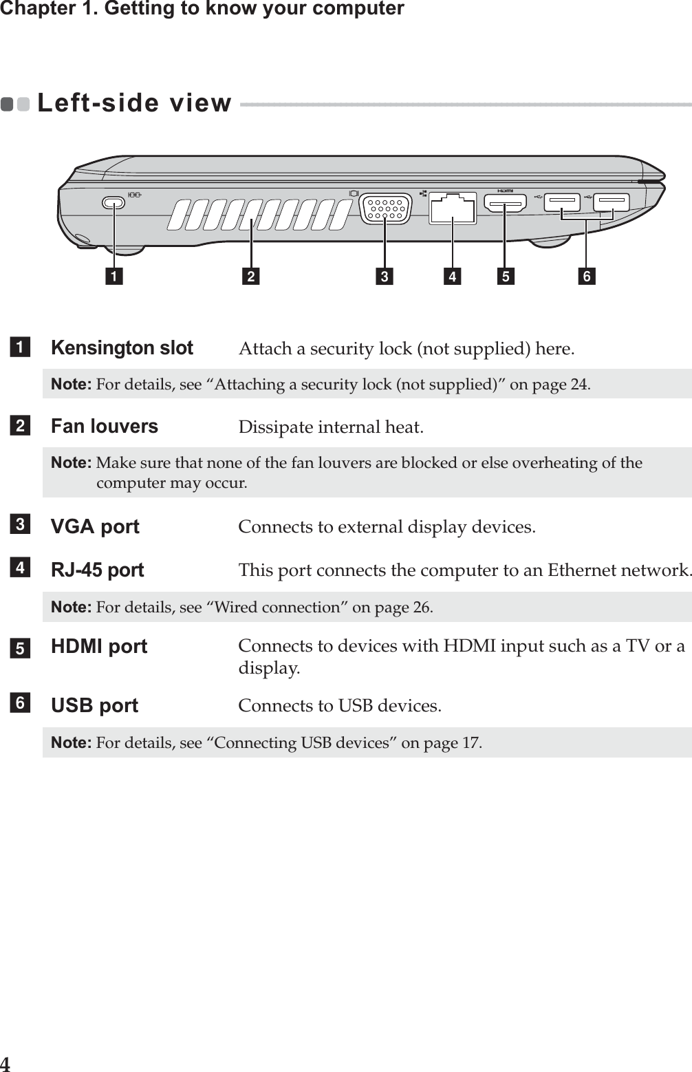 4Chapter 1. Getting to know your computerLeft-side view  - - - - - - - - - - - - - - - - - - - - - - - - - - - - - - - - - - - - - - - - - - - - - - - - - - - - - - - - - - - - - - - - - - - - - - - - - - - - - - - - - - - - - - Kensington slotAttach a security lock (not supplied) here.Note: For details, see “Attaching a security lock (not supplied)” on page 24.Fan louversDissipate internal heat.Note: Make sure that none of the fan louvers are blocked or else overheating of the computer may occur.VGA port Connects to external display devices.RJ-45 portThis port connects the computer to an Ethernet network.Note: For details, see “Wired connection” on page 26.HDMI port Connects to devices with HDMI input such as a TV or a display.USB port Connects to USB devices.Note: For details, see “Connecting USB devices” on page 17.d  efbacabcdef