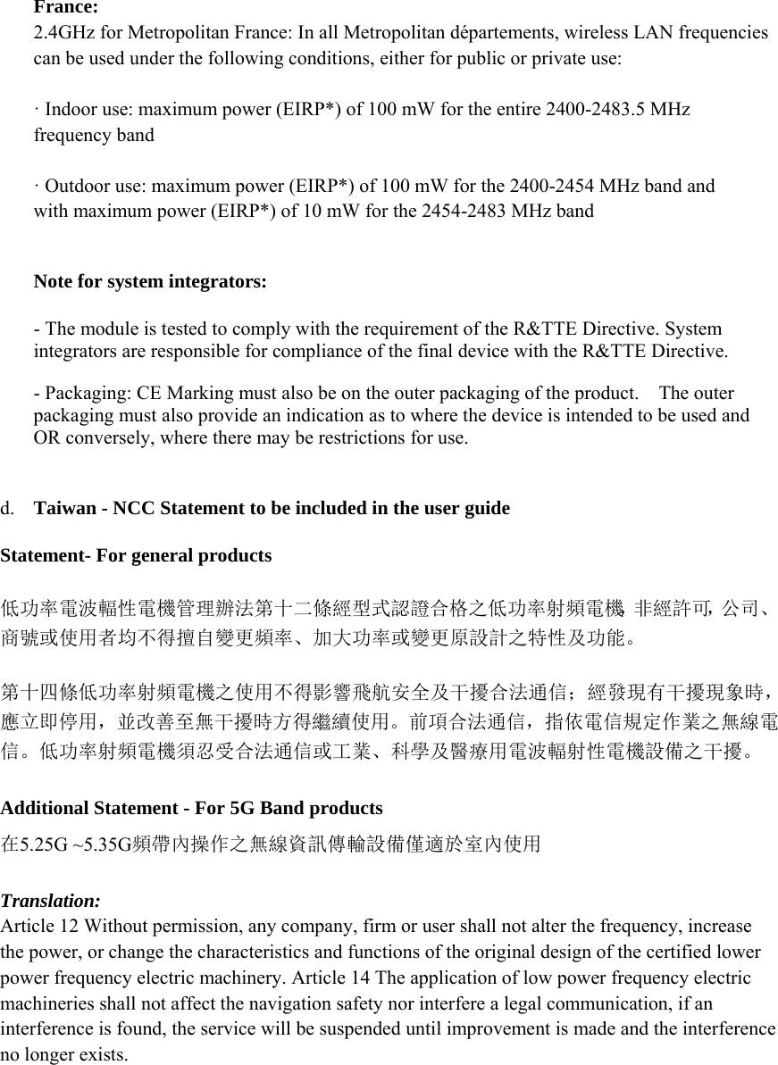 France:   2.4GHz for Metropolitan France: In all Metropolitan départements, wireless LAN frequencies can be used under the following conditions, either for public or private use:     · Indoor use: maximum power (EIRP*) of 100 mW for the entire 2400-2483.5 MHz frequency band   · Outdoor use: maximum power (EIRP*) of 100 mW for the 2400-2454 MHz band and with maximum power (EIRP*) of 10 mW for the 2454-2483 MHz band   Note for system integrators:     - The module is tested to comply with the requirement of the R&amp;TTE Directive. System integrators are responsible for compliance of the final device with the R&amp;TTE Directive.     - Packaging: CE Marking must also be on the outer packaging of the product.    The outer packaging must also provide an indication as to where the device is intended to be used and OR conversely, where there may be restrictions for use.       d. Taiwan - NCC Statement to be included in the user guide   Statement- For general products 低功率電波輻性電機管理辦法第十二條經型式認證合格之低功率射頻電機，非經許可，公司、商號或使用者均不得擅自變更頻率、加大功率或變更原設計之特性及功能。 第十四條低功率射頻電機之使用不得影響飛航安全及干擾合法通信；經發現有干擾現象時，應立即停用，並改善至無干擾時方得繼續使用。前項合法通信，指依電信規定作業之無線電信。低功率射頻電機須忍受合法通信或工業、科學及醫療用電波輻射性電機設備之干擾。  Additional Statement - For 5G Band products   在5.25G ~5.35G頻帶內操作之無線資訊傳輸設備僅適於室內使用  Translation:   Article 12 Without permission, any company, firm or user shall not alter the frequency, increase the power, or change the characteristics and functions of the original design of the certified lower power frequency electric machinery. Article 14 The application of low power frequency electric machineries shall not affect the navigation safety nor interfere a legal communication, if an interference is found, the service will be suspended until improvement is made and the interference no longer exists.   