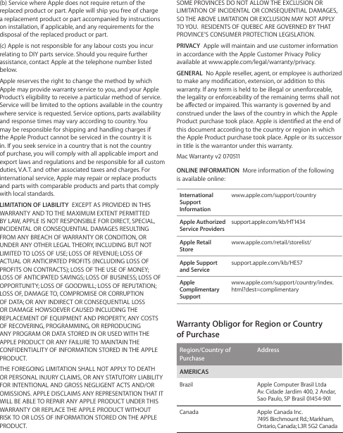 SOME PROVINCES DO NOT ALLOW THE EXCLUSION OR LIMITATION OF INCIDENTAL OR CONSEQUENTIAL DAMAGES, SO THE ABOVE LIMITATION OR EXCLUSION MAY NOT APPLY TO YOU.  RESIDENTS OF QUEBEC ARE GOVERNED BY THAT PROVINCE’S CONSUMER PROTECTION LEGISLATION.PRIVACY  Apple will maintain and use customer information in accordance with the Apple Customer Privacy Policy available at www.apple.com/legal/warranty/privacy.GENERAL  No Apple reseller, agent, or employee is authorized to make any modication, extension, or addition to this warranty. If any term is held to be illegal or unenforceable, the legality or enforceability of the remaining terms shall not be aected or impaired. This warranty is governed by and construed under the laws of the country in which the Apple Product purchase took place. Apple is identied at the end of this document according to the country or region in which the Apple Product purchase took place. Apple or its successor in title is the warrantor under this warranty.Mac Warranty v2 070511ONLINE INFORMATION  More information of the following is available online:International Support Informationwww.apple.com/support/countryApple Authorized Service Providerssupport.apple.com/kb/HT1434Apple Retail Storewww.apple.com/retail/storelist/Apple Support and Servicesupport.apple.com/kb/HE57Apple Complimentary Supportwww.apple.com/support/country/index.html?dest=complimentaryWarranty Obligor for Region or Country  of PurchaseRegion/Country of PurchaseAddressAMERICASBrazil Apple Computer Brasil Ltda Av. Cidade Jardim 400, 2 Andar, Sao Paulo, SP Brasil 01454-901Canada Apple Canada Inc. 7495 Birchmount Rd.; Markham, Ontario, Canada; L3R 5G2 Canada(b) Service where Apple does not require return of the replaced product or part. Apple will ship you free of charge a replacement product or part accompanied by instructions on installation, if applicable, and any requirements for the disposal of the replaced product or part. (c) Apple is not responsible for any labour costs you incur relating to DIY parts service. Should you require further assistance, contact Apple at the telephone number listed below.Apple reserves the right to change the method by which Apple may provide warranty service to you, and your Apple Product’s eligibility to receive a particular method of service. Service will be limited to the options available in the country where service is requested. Service options, parts availability and response times may vary according to country. You may be responsible for shipping and handling charges if the Apple Product cannot be serviced in the country it is in. If you seek service in a country that is not the country of purchase, you will comply with all applicable import and export laws and regulations and be responsible for all custom duties, V.A.T. and other associated taxes and charges. For international service, Apple may repair or replace products and parts with comparable products and parts that comply with local standards.LIMITATION OF LIABILITY  EXCEPT AS PROVIDED IN THIS WARRANTY AND TO THE MAXIMUM EXTENT PERMITTED BY LAW, APPLE IS NOT RESPONSIBLE FOR DIRECT, SPECIAL, INCIDENTAL OR CONSEQUENTIAL DAMAGES RESULTING FROM ANY BREACH OF WARRANTY OR CONDITION, OR UNDER ANY OTHER LEGAL THEORY, INCLUDING BUT NOT LIMITED TO LOSS OF USE; LOSS OF REVENUE; LOSS OF ACTUAL OR ANTICIPATED PROFITS (INCLUDING LOSS OF PROFITS ON CONTRACTS); LOSS OF THE USE OF MONEY; LOSS OF ANTICIPATED SAVINGS; LOSS OF BUSINESS; LOSS OF OPPORTUNITY; LOSS OF GOODWILL; LOSS OF REPUTATION; LOSS OF, DAMAGE TO, COMPROMISE OR CORRUPTION OF DATA; OR ANY INDIRECT OR CONSEQUENTIAL LOSS OR DAMAGE HOWSOEVER CAUSED INCLUDING THE REPLACEMENT OF EQUIPMENT AND PROPERTY, ANY COSTS OF RECOVERING, PROGRAMMING, OR REPRODUCING ANY PROGRAM OR DATA STORED IN OR USED WITH THE APPLE PRODUCT OR ANY FAILURE TO MAINTAIN THE CONFIDENTIALITY OF INFORMATION STORED IN THE APPLE PRODUCT.THE FOREGOING LIMITATION SHALL NOT APPLY TO DEATH OR PERSONAL INJURY CLAIMS, OR ANY STATUTORY LIABILITY FOR INTENTIONAL AND GROSS NEGLIGENT ACTS AND/OR OMISSIONS. APPLE DISCLAIMS ANY REPRESENTATION THAT IT WILL BE ABLE TO REPAIR ANY APPLE PRODUCT UNDER THIS WARRANTY OR REPLACE THE APPLE PRODUCT WITHOUT RISK TO OR LOSS OF INFORMATION STORED ON THE APPLE PRODUCT.