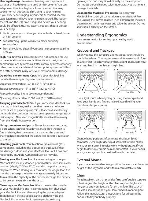 openings. Do not spray liquid directly on the computer.  Do not use aerosol sprays, solvents, or abrasives that might damage the nish.Cleaning the MacBook Pro screen  To clean your MacBook Pro screen, rst shut down your MacBook Pro and unplug the power adapter. Then dampen the included cleaning cloth with just water and wipe the screen. Do not spray liquid directly on the screen.Understanding ErgonomicsHere are some tips for setting up a healthy work environment.Keyboard and TrackpadWhen you use the keyboard and trackpad, your shoulders should be relaxed. Your upper arm and forearm should form an angle that is slightly greater than a right angle, with your wrist and hand in roughly a straight line.Not thisThisUse a light touch when typing or using the trackpad and keep your hands and ngers relaxed. Avoid rolling your thumbs under your palms.Not thisThisChange hand positions often to avoid fatigue. Some computer users might develop discomfort in their hands, wrists, or arms after intensive work without breaks. If you begin to develop chronic pain or discomfort in your hands, wrists, or arms, consult a qualied health specialist.External MouseIf you use an external mouse, position the mouse at the same height as the keyboard and within a comfortable reach.ChairAn adjustable chair that provides rm, comfortable support is best. Adjust the height of the chair so your thighs are horizontal and your feet are at on the oor. The back of  the chair should support your lower back (lumbar region).  Follow the manufacturer’s instructions for adjusting the backrest to t your body properly.Hearing damage  Permanent hearing loss may occur if earbuds or headphones are used at high volume. You can adapt over time to a higher volume of sound that may  sound normal but can be damaging to your hearing.  If you experience ringing in your ears or mued speech, stop listening and have your hearing checked. The louder the volume, the less time is required before your hearing could be aected. Hearing experts suggest that to protect your hearing: ÂLimit the amount of time you use earbuds or headphones at high volume. ÂAvoid turning up the volume to block out noisy surroundings.  ÂTurn the volume down if you can’t hear people speaking near you.High-risk activities  This computer is not intended for use in the operation of nuclear facilities, aircraft navigation or communications systems, air trac control systems, or for any other uses where a failure of the computer system could lead to death, personal injury, or severe environmental damage.Operating environment  Operating your MacBook Pro outside these ranges may aect performance:Operating temperature:  50° to 95° F (10° to 35° C)Storage temperature:  -4° to 113° F (-20° to 45° C)Relative humidity:  5% to 90% (noncondensing)Operating altitude:  0 to 10,000 feet (0 to 3048 meters)Carrying your MacBook Pro  If you carry your MacBook Pro in a bag or briefcase, make sure that there are no loose items (such as paper clips or coins) that could accidentally get inside the computer through vent openings or get stuck inside a port. Also, keep magnetically sensitive items away from the MagSafe 2 power port. Using connectors and ports  Never force a connector into a port. When connecting a device, make sure the port is free of debris, that the connector matches the port, and that you have positioned the connector correctly in relation to the port.Handling glass parts  Your MacBook Pro contains glass components, including the display and trackpad. If they are damaged, don’t use your MacBook Pro until it has been repaired by an Apple Authorized Service Provider.Storing your MacBook Pro  If you are going to store your MacBook Pro for an extended period of time, keep it in a cool location (ideally, 71° F or 22° C) and discharge the battery to 50 percent. When storing your computer for longer than ve months, discharge the battery to approximately 50 percent. To maintain the capacity of the battery, recharge the battery to 50 percent every six months or so.Cleaning your MacBook Pro  When cleaning the outside of your MacBook Pro and its components, rst shut down your MacBook Pro, and then unplug the power adapter. Then dampen the included cleaning cloth to wipe the MacBook Pro exterior. Avoid getting moisture in any 