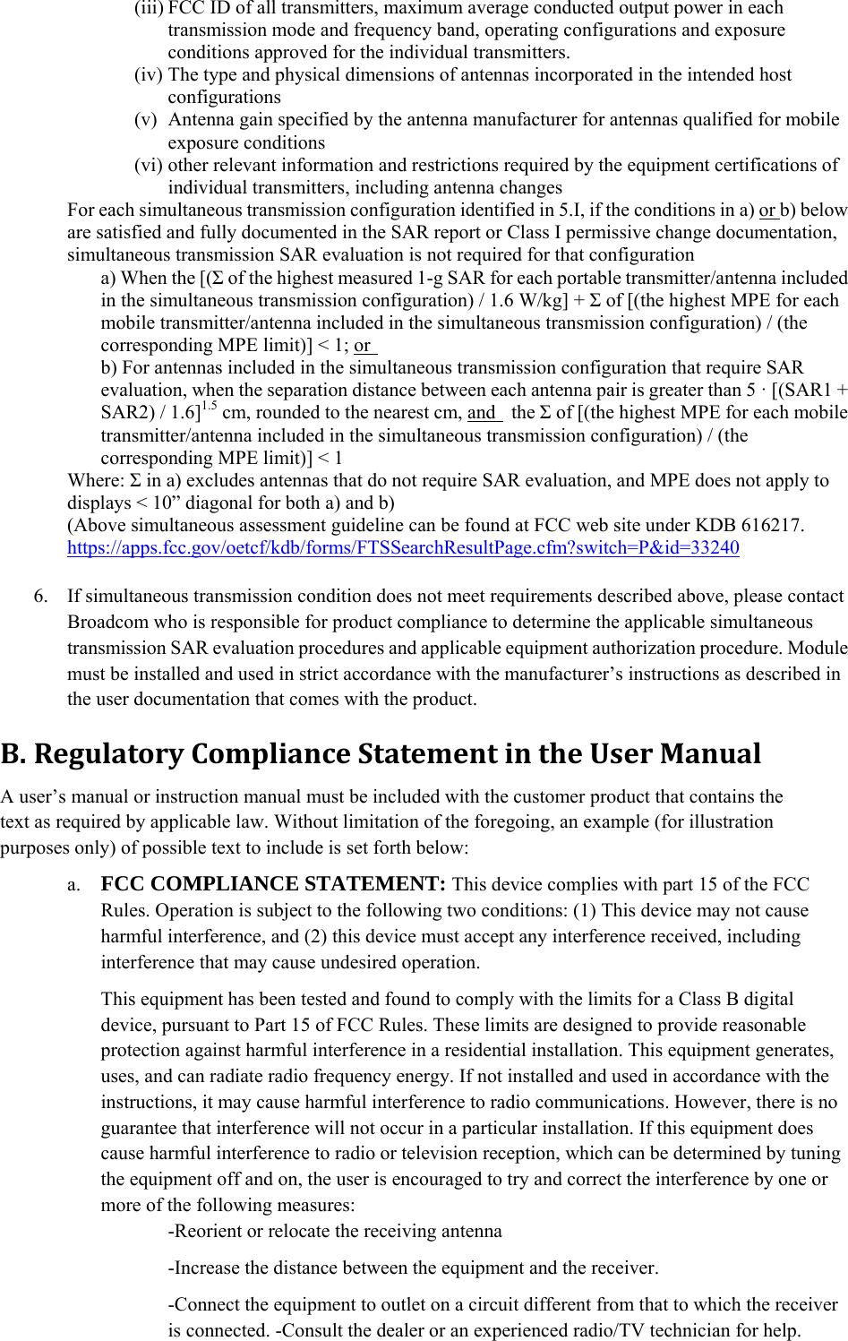 (iii) FCC ID of all transmitters, maximum average conducted output power in each transmission mode and frequency band, operating configurations and exposure conditions approved for the individual transmitters. (iv) The type and physical dimensions of antennas incorporated in the intended host configurations  (v) Antenna gain specified by the antenna manufacturer for antennas qualified for mobile exposure conditions   (vi) other relevant information and restrictions required by the equipment certifications of individual transmitters, including antenna changes For each simultaneous transmission configuration identified in 5.I, if the conditions in a) or b) below are satisfied and fully documented in the SAR report or Class I permissive change documentation, simultaneous transmission SAR evaluation is not required for that configuration   a) When the [(Σ of the highest measured 1-g SAR for each portable transmitter/antenna included in the simultaneous transmission configuration) / 1.6 W/kg] + Σ of [(the highest MPE for each mobile transmitter/antenna included in the simultaneous transmission configuration) / (the corresponding MPE limit)] &lt; 1; or   b) For antennas included in the simultaneous transmission configuration that require SAR evaluation, when the separation distance between each antenna pair is greater than 5 · [(SAR1 + SAR2) / 1.6]1.5 cm, rounded to the nearest cm, and  the Σ of [(the highest MPE for each mobile transmitter/antenna included in the simultaneous transmission configuration) / (the corresponding MPE limit)] &lt; 1   Where: Σ in a) excludes antennas that do not require SAR evaluation, and MPE does not apply to displays &lt; 10” diagonal for both a) and b) (Above simultaneous assessment guideline can be found at FCC web site under KDB 616217. https://apps.fcc.gov/oetcf/kdb/forms/FTSSearchResultPage.cfm?switch=P&amp;id=33240  6. If simultaneous transmission condition does not meet requirements described above, please contact Broadcom who is responsible for product compliance to determine the applicable simultaneous transmission SAR evaluation procedures and applicable equipment authorization procedure. Module must be installed and used in strict accordance with the manufacturer’s instructions as described in the user documentation that comes with the product.     B. RegulatoryComplianceStatementintheUserManualA user’s manual or instruction manual must be included with the customer product that contains the text as required by applicable law. Without limitation of the foregoing, an example (for illustration purposes only) of possible text to include is set forth below: a. FCC COMPLIANCE STATEMENT: This device complies with part 15 of the FCC Rules. Operation is subject to the following two conditions: (1) This device may not cause harmful interference, and (2) this device must accept any interference received, including interference that may cause undesired operation.   This equipment has been tested and found to comply with the limits for a Class B digital device, pursuant to Part 15 of FCC Rules. These limits are designed to provide reasonable protection against harmful interference in a residential installation. This equipment generates, uses, and can radiate radio frequency energy. If not installed and used in accordance with the instructions, it may cause harmful interference to radio communications. However, there is no guarantee that interference will not occur in a particular installation. If this equipment does cause harmful interference to radio or television reception, which can be determined by tuning the equipment off and on, the user is encouraged to try and correct the interference by one or more of the following measures:     -Reorient or relocate the receiving antenna   -Increase the distance between the equipment and the receiver. -Connect the equipment to outlet on a circuit different from that to which the receiver is connected. -Consult the dealer or an experienced radio/TV technician for help.   