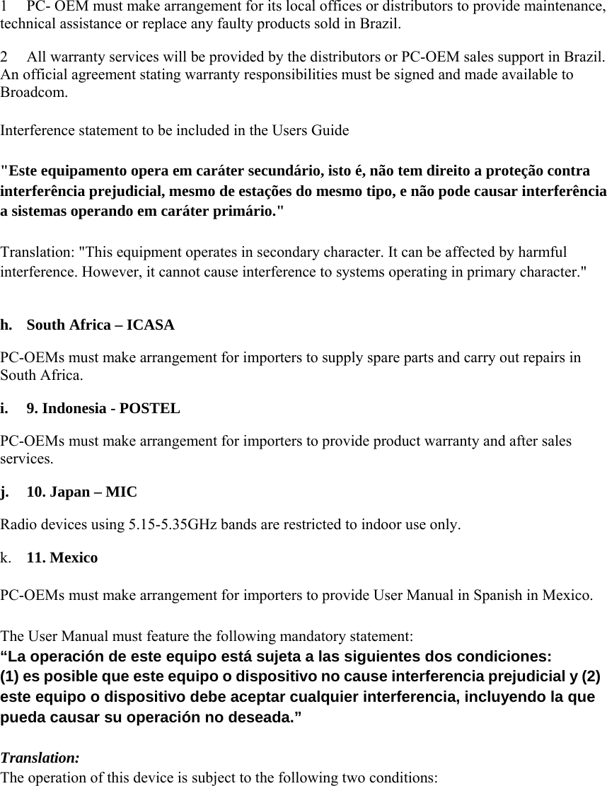  1 PC- OEM must make arrangement for its local offices or distributors to provide maintenance, technical assistance or replace any faulty products sold in Brazil.     2 All warranty services will be provided by the distributors or PC-OEM sales support in Brazil. An official agreement stating warranty responsibilities must be signed and made available to Broadcom.    Interference statement to be included in the Users Guide   &quot;Este equipamento opera em caráter secundário, isto é, não tem direito a proteção contra interferência prejudicial, mesmo de estações do mesmo tipo, e não pode causar interferência a sistemas operando em caráter primário.&quot;   Translation: &quot;This equipment operates in secondary character. It can be affected by harmful interference. However, it cannot cause interference to systems operating in primary character.&quot;   h. South Africa – ICASA   PC-OEMs must make arrangement for importers to supply spare parts and carry out repairs in South Africa.   i. 9. Indonesia - POSTEL   PC-OEMs must make arrangement for importers to provide product warranty and after sales services.  j. 10. Japan – MIC   Radio devices using 5.15-5.35GHz bands are restricted to indoor use only.     k. 11. Mexico    PC-OEMs must make arrangement for importers to provide User Manual in Spanish in Mexico.   The User Manual must feature the following mandatory statement:   “La operación de este equipo está sujeta a las siguientes dos condiciones:   (1) es posible que este equipo o dispositivo no cause interferencia prejudicial y (2) este equipo o dispositivo debe aceptar cualquier interferencia, incluyendo la que pueda causar su operación no deseada.”   Translation:   The operation of this device is subject to the following two conditions:   