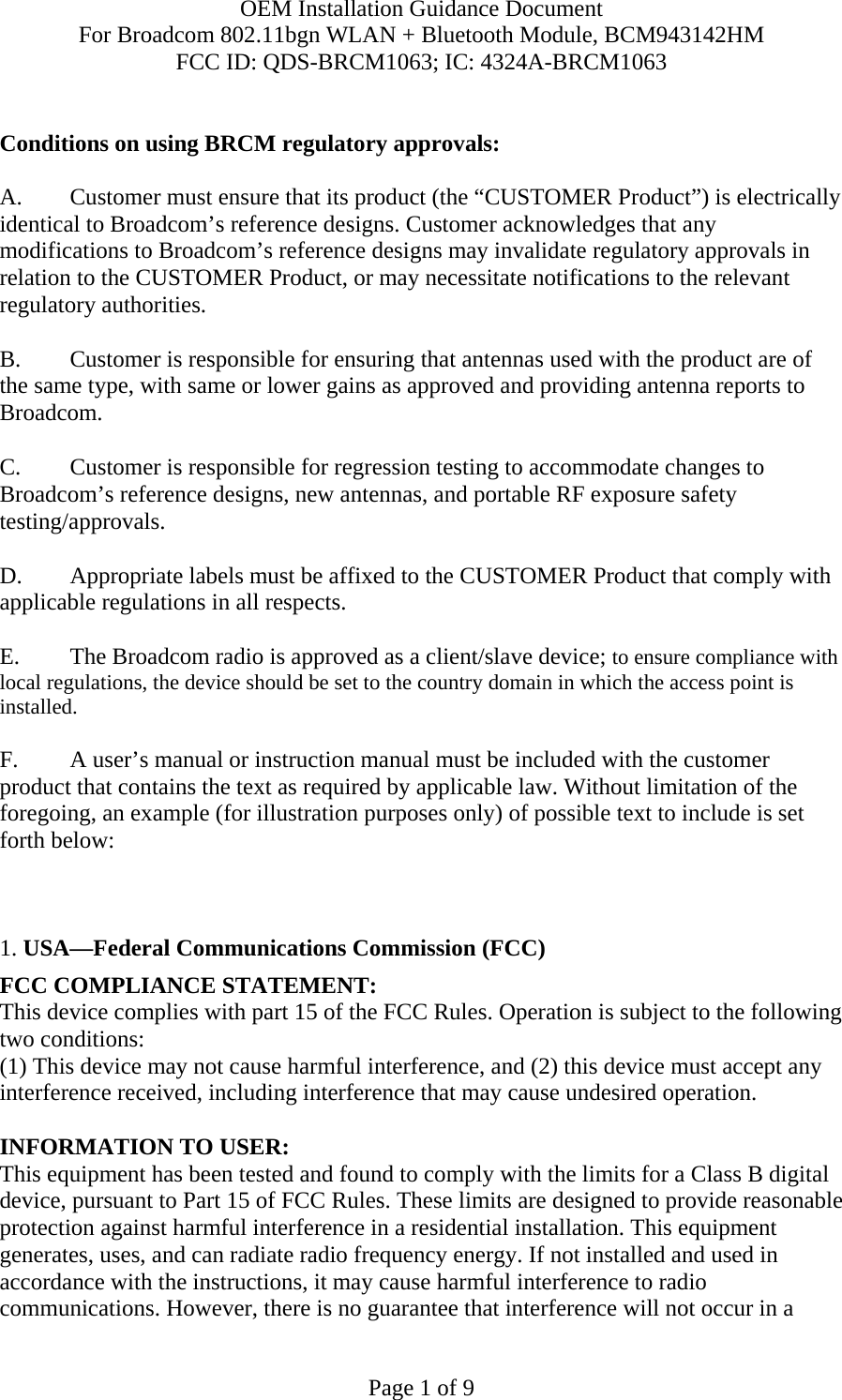 OEM Installation Guidance Document For Broadcom 802.11bgn WLAN + Bluetooth Module, BCM943142HM FCC ID: QDS-BRCM1063; IC: 4324A-BRCM1063  Page 1 of 9  Conditions on using BRCM regulatory approvals:   A.  Customer must ensure that its product (the “CUSTOMER Product”) is electrically identical to Broadcom’s reference designs. Customer acknowledges that any modifications to Broadcom’s reference designs may invalidate regulatory approvals in relation to the CUSTOMER Product, or may necessitate notifications to the relevant regulatory authorities.  B.   Customer is responsible for ensuring that antennas used with the product are of the same type, with same or lower gains as approved and providing antenna reports to Broadcom.  C.   Customer is responsible for regression testing to accommodate changes to Broadcom’s reference designs, new antennas, and portable RF exposure safety testing/approvals.  D.  Appropriate labels must be affixed to the CUSTOMER Product that comply with applicable regulations in all respects.    E.   The Broadcom radio is approved as a client/slave device; to ensure compliance with local regulations, the device should be set to the country domain in which the access point is installed.  F.  A user’s manual or instruction manual must be included with the customer product that contains the text as required by applicable law. Without limitation of the foregoing, an example (for illustration purposes only) of possible text to include is set forth below:      1. USA—Federal Communications Commission (FCC) FCC COMPLIANCE STATEMENT: This device complies with part 15 of the FCC Rules. Operation is subject to the following two conditions: (1) This device may not cause harmful interference, and (2) this device must accept any interference received, including interference that may cause undesired operation.  INFORMATION TO USER: This equipment has been tested and found to comply with the limits for a Class B digital device, pursuant to Part 15 of FCC Rules. These limits are designed to provide reasonable protection against harmful interference in a residential installation. This equipment generates, uses, and can radiate radio frequency energy. If not installed and used in accordance with the instructions, it may cause harmful interference to radio communications. However, there is no guarantee that interference will not occur in a 