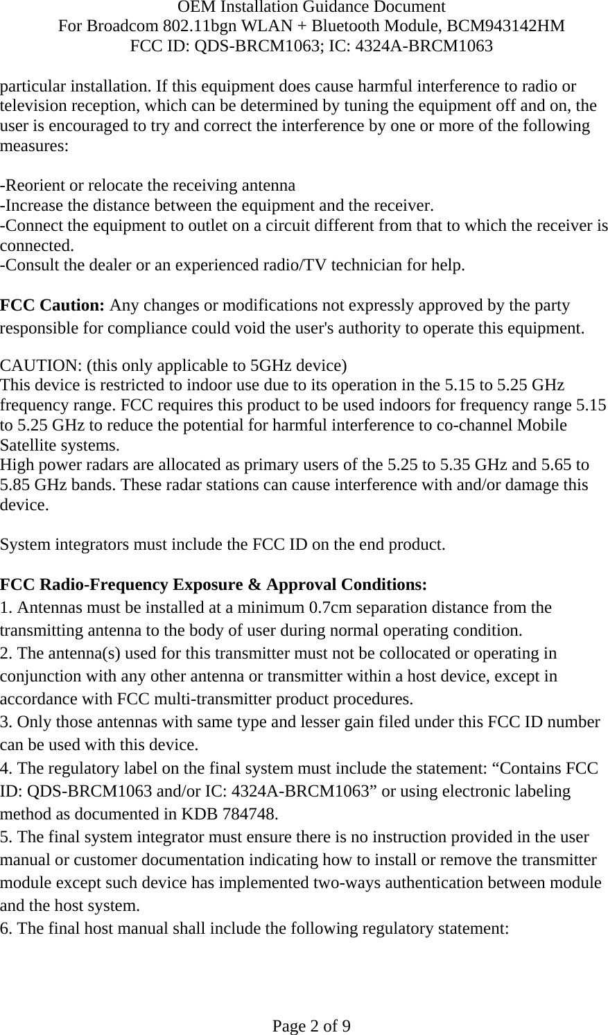 OEM Installation Guidance Document For Broadcom 802.11bgn WLAN + Bluetooth Module, BCM943142HM FCC ID: QDS-BRCM1063; IC: 4324A-BRCM1063  Page 2 of 9 particular installation. If this equipment does cause harmful interference to radio or television reception, which can be determined by tuning the equipment off and on, the user is encouraged to try and correct the interference by one or more of the following measures:   -Reorient or relocate the receiving antenna -Increase the distance between the equipment and the receiver. -Connect the equipment to outlet on a circuit different from that to which the receiver is connected. -Consult the dealer or an experienced radio/TV technician for help.  FCC Caution: Any changes or modifications not expressly approved by the party responsible for compliance could void the user&apos;s authority to operate this equipment. CAUTION: (this only applicable to 5GHz device) This device is restricted to indoor use due to its operation in the 5.15 to 5.25 GHz frequency range. FCC requires this product to be used indoors for frequency range 5.15 to 5.25 GHz to reduce the potential for harmful interference to co-channel Mobile Satellite systems. High power radars are allocated as primary users of the 5.25 to 5.35 GHz and 5.65 to 5.85 GHz bands. These radar stations can cause interference with and/or damage this device.  System integrators must include the FCC ID on the end product.   FCC Radio-Frequency Exposure &amp; Approval Conditions: 1. Antennas must be installed at a minimum 0.7cm separation distance from the transmitting antenna to the body of user during normal operating condition. 2. The antenna(s) used for this transmitter must not be collocated or operating in conjunction with any other antenna or transmitter within a host device, except in accordance with FCC multi-transmitter product procedures. 3. Only those antennas with same type and lesser gain filed under this FCC ID number can be used with this device. 4. The regulatory label on the final system must include the statement: “Contains FCC ID: QDS-BRCM1063 and/or IC: 4324A-BRCM1063” or using electronic labeling method as documented in KDB 784748. 5. The final system integrator must ensure there is no instruction provided in the user manual or customer documentation indicating how to install or remove the transmitter module except such device has implemented two-ways authentication between module and the host system. 6. The final host manual shall include the following regulatory statement: 