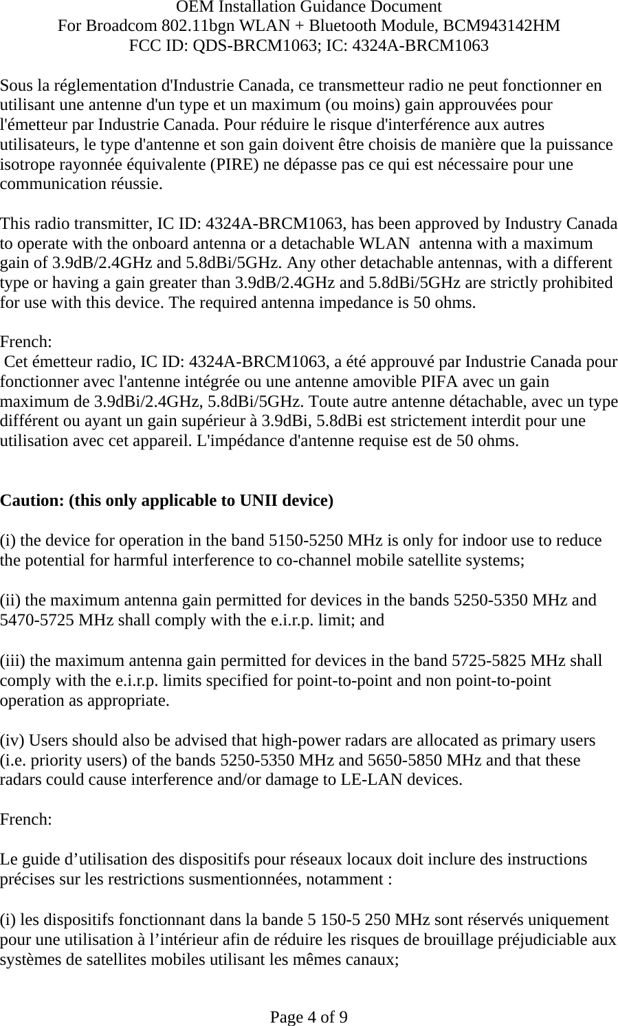 OEM Installation Guidance Document For Broadcom 802.11bgn WLAN + Bluetooth Module, BCM943142HM FCC ID: QDS-BRCM1063; IC: 4324A-BRCM1063  Page 4 of 9 Sous la réglementation d&apos;Industrie Canada, ce transmetteur radio ne peut fonctionner en utilisant une antenne d&apos;un type et un maximum (ou moins) gain approuvées pour l&apos;émetteur par Industrie Canada. Pour réduire le risque d&apos;interférence aux autres utilisateurs, le type d&apos;antenne et son gain doivent être choisis de manière que la puissance isotrope rayonnée équivalente (PIRE) ne dépasse pas ce qui est nécessaire pour une communication réussie.  This radio transmitter, IC ID: 4324A-BRCM1063, has been approved by Industry Canada to operate with the onboard antenna or a detachable WLAN  antenna with a maximum gain of 3.9dB/2.4GHz and 5.8dBi/5GHz. Any other detachable antennas, with a different type or having a gain greater than 3.9dB/2.4GHz and 5.8dBi/5GHz are strictly prohibited for use with this device. The required antenna impedance is 50 ohms.  French:   Cet émetteur radio, IC ID: 4324A-BRCM1063, a été approuvé par Industrie Canada pour fonctionner avec l&apos;antenne intégrée ou une antenne amovible PIFA avec un gain maximum de 3.9dBi/2.4GHz, 5.8dBi/5GHz. Toute autre antenne détachable, avec un type différent ou ayant un gain supérieur à 3.9dBi, 5.8dBi est strictement interdit pour une utilisation avec cet appareil. L&apos;impédance d&apos;antenne requise est de 50 ohms.   Caution: (this only applicable to UNII device) (i) the device for operation in the band 5150-5250 MHz is only for indoor use to reduce the potential for harmful interference to co-channel mobile satellite systems; (ii) the maximum antenna gain permitted for devices in the bands 5250-5350 MHz and 5470-5725 MHz shall comply with the e.i.r.p. limit; and (iii) the maximum antenna gain permitted for devices in the band 5725-5825 MHz shall comply with the e.i.r.p. limits specified for point-to-point and non point-to-point operation as appropriate. (iv) Users should also be advised that high-power radars are allocated as primary users (i.e. priority users) of the bands 5250-5350 MHz and 5650-5850 MHz and that these radars could cause interference and/or damage to LE-LAN devices.  French:  Le guide d’utilisation des dispositifs pour réseaux locaux doit inclure des instructions précises sur les restrictions susmentionnées, notamment : (i) les dispositifs fonctionnant dans la bande 5 150-5 250 MHz sont réservés uniquement pour une utilisation à l’intérieur afin de réduire les risques de brouillage préjudiciable aux systèmes de satellites mobiles utilisant les mêmes canaux; 
