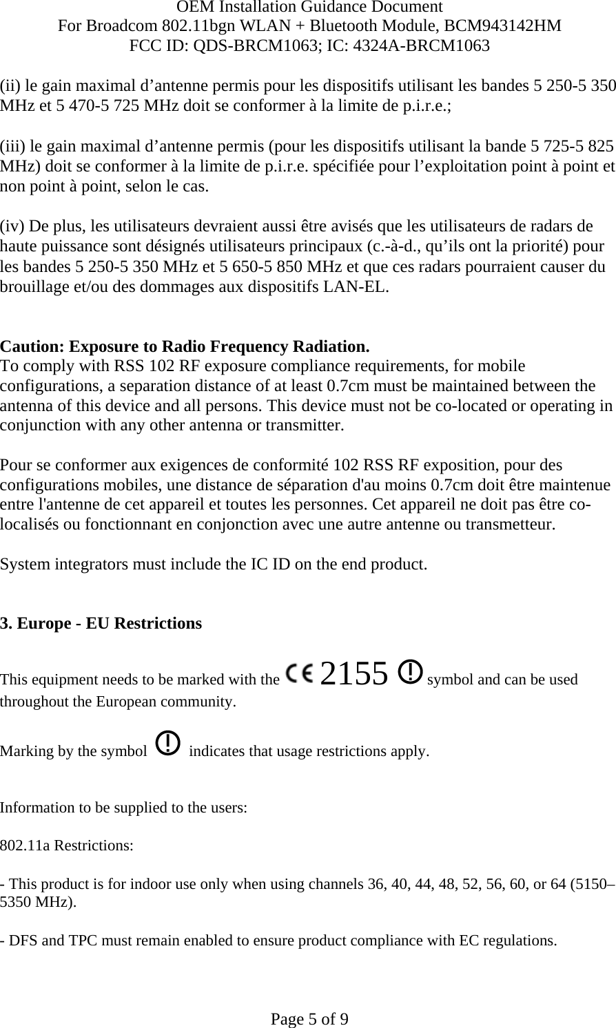 OEM Installation Guidance Document For Broadcom 802.11bgn WLAN + Bluetooth Module, BCM943142HM FCC ID: QDS-BRCM1063; IC: 4324A-BRCM1063  Page 5 of 9 (ii) le gain maximal d’antenne permis pour les dispositifs utilisant les bandes 5 250-5 350 MHz et 5 470-5 725 MHz doit se conformer à la limite de p.i.r.e.; (iii) le gain maximal d’antenne permis (pour les dispositifs utilisant la bande 5 725-5 825 MHz) doit se conformer à la limite de p.i.r.e. spécifiée pour l’exploitation point à point et non point à point, selon le cas. (iv) De plus, les utilisateurs devraient aussi être avisés que les utilisateurs de radars de haute puissance sont désignés utilisateurs principaux (c.-à-d., qu’ils ont la priorité) pour les bandes 5 250-5 350 MHz et 5 650-5 850 MHz et que ces radars pourraient causer du brouillage et/ou des dommages aux dispositifs LAN-EL.  Caution: Exposure to Radio Frequency Radiation. To comply with RSS 102 RF exposure compliance requirements, for mobile configurations, a separation distance of at least 0.7cm must be maintained between the antenna of this device and all persons. This device must not be co-located or operating in conjunction with any other antenna or transmitter.  Pour se conformer aux exigences de conformité 102 RSS RF exposition, pour des configurations mobiles, une distance de séparation d&apos;au moins 0.7cm doit être maintenue entre l&apos;antenne de cet appareil et toutes les personnes. Cet appareil ne doit pas être co-localisés ou fonctionnant en conjonction avec une autre antenne ou transmetteur.  System integrators must include the IC ID on the end product.    3. Europe - EU Restrictions This equipment needs to be marked with the   2155   symbol and can be used throughout the European community.  Marking by the symbol     indicates that usage restrictions apply.  Information to be supplied to the users: 802.11a Restrictions: - This product is for indoor use only when using channels 36, 40, 44, 48, 52, 56, 60, or 64 (5150–5350 MHz).       - DFS and TPC must remain enabled to ensure product compliance with EC regulations.      