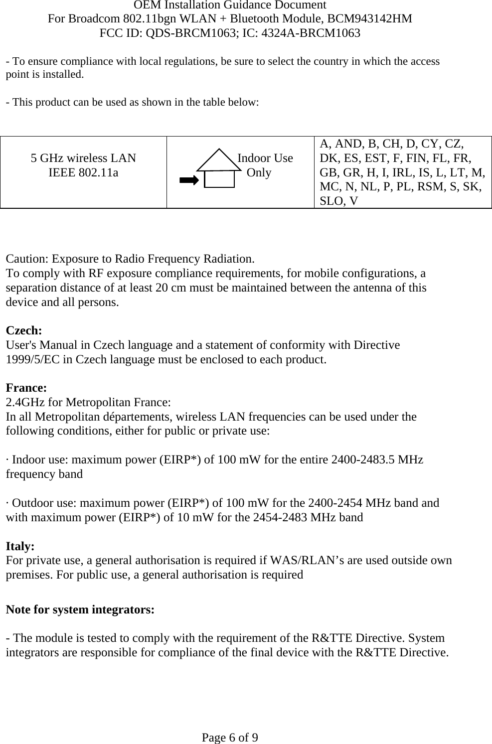 OEM Installation Guidance Document For Broadcom 802.11bgn WLAN + Bluetooth Module, BCM943142HM FCC ID: QDS-BRCM1063; IC: 4324A-BRCM1063  Page 6 of 9 - To ensure compliance with local regulations, be sure to select the country in which the access point is installed. - This product can be used as shown in the table below:   5 GHz wireless LAN IEEE 802.11a                  Indoor Use             Only  A, AND, B, CH, D, CY, CZ, DK, ES, EST, F, FIN, FL, FR, GB, GR, H, I, IRL, IS, L, LT, M, MC, N, NL, P, PL, RSM, S, SK, SLO, V    Caution: Exposure to Radio Frequency Radiation.   To comply with RF exposure compliance requirements, for mobile configurations, a separation distance of at least 20 cm must be maintained between the antenna of this device and all persons.  Czech:  User&apos;s Manual in Czech language and a statement of conformity with Directive 1999/5/EC in Czech language must be enclosed to each product.   France: 2.4GHz for Metropolitan France:   In all Metropolitan départements, wireless LAN frequencies can be used under the following conditions, either for public or private use:  · Indoor use: maximum power (EIRP*) of 100 mW for the entire 2400-2483.5 MHz frequency band · Outdoor use: maximum power (EIRP*) of 100 mW for the 2400-2454 MHz band and with maximum power (EIRP*) of 10 mW for the 2454-2483 MHz band Italy:  For private use, a general authorisation is required if WAS/RLAN’s are used outside own premises. For public use, a general authorisation is required   Note for system integrators:   - The module is tested to comply with the requirement of the R&amp;TTE Directive. System integrators are responsible for compliance of the final device with the R&amp;TTE Directive.   