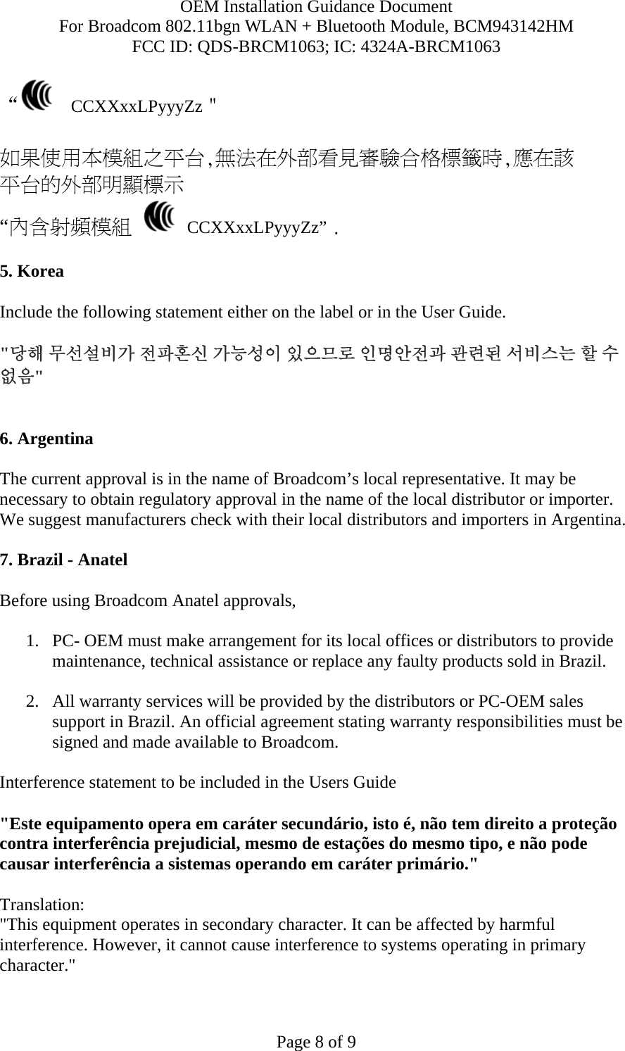 OEM Installation Guidance Document For Broadcom 802.11bgn WLAN + Bluetooth Module, BCM943142HM FCC ID: QDS-BRCM1063; IC: 4324A-BRCM1063  Page 8 of 9 “   CCXXxxLPyyyZz＂  如果使用本模組之平台,無法在外部看見審驗合格標籤時,應在該 平台的外部明顯標示 “內含射頻模組   CCXXxxLPyyyZz” .  5. Korea  Include the following statement either on the label or in the User Guide.   &quot;당해 무선설비가 전파혼신 가능성이 있으므로 인명안전과 관련된 서비스는 할 수 없음&quot;   6. Argentina   The current approval is in the name of Broadcom’s local representative. It may be necessary to obtain regulatory approval in the name of the local distributor or importer. We suggest manufacturers check with their local distributors and importers in Argentina.  7. Brazil - Anatel   Before using Broadcom Anatel approvals,   1. PC- OEM must make arrangement for its local offices or distributors to provide maintenance, technical assistance or replace any faulty products sold in Brazil.   2. All warranty services will be provided by the distributors or PC-OEM sales support in Brazil. An official agreement stating warranty responsibilities must be signed and made available to Broadcom.   Interference statement to be included in the Users Guide &quot;Este equipamento opera em caráter secundário, isto é, não tem direito a proteção contra interferência prejudicial, mesmo de estações do mesmo tipo, e não pode causar interferência a sistemas operando em caráter primário.&quot; Translation:  &quot;This equipment operates in secondary character. It can be affected by harmful interference. However, it cannot cause interference to systems operating in primary character.&quot;   