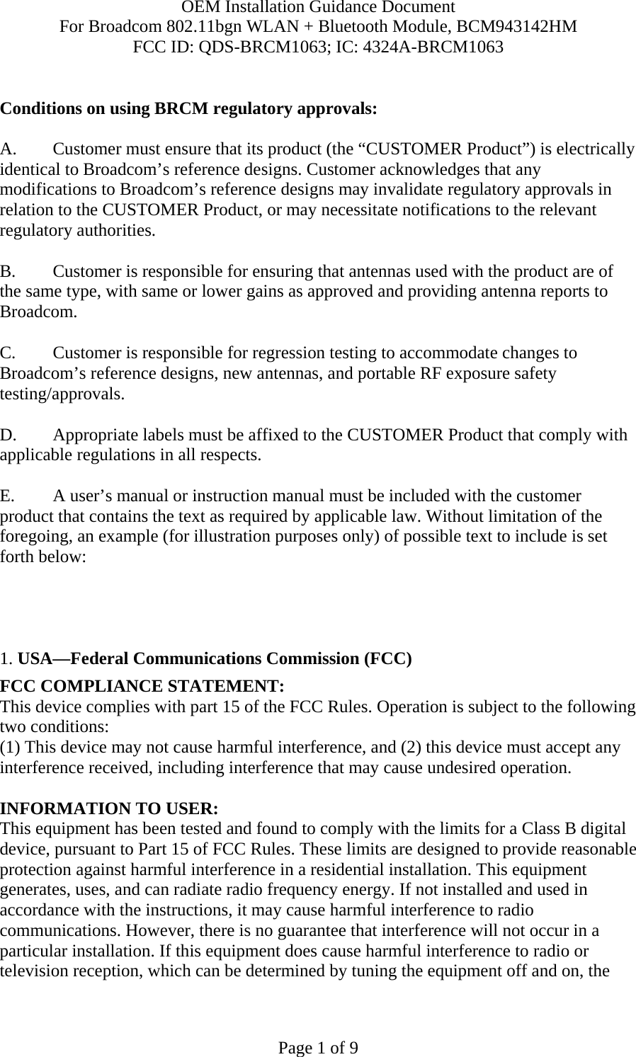 OEM Installation Guidance Document For Broadcom 802.11bgn WLAN + Bluetooth Module, BCM943142HM FCC ID: QDS-BRCM1063; IC: 4324A-BRCM1063  Page 1 of 9  Conditions on using BRCM regulatory approvals:   A.  Customer must ensure that its product (the “CUSTOMER Product”) is electrically identical to Broadcom’s reference designs. Customer acknowledges that any modifications to Broadcom’s reference designs may invalidate regulatory approvals in relation to the CUSTOMER Product, or may necessitate notifications to the relevant regulatory authorities.  B.   Customer is responsible for ensuring that antennas used with the product are of the same type, with same or lower gains as approved and providing antenna reports to Broadcom.  C.   Customer is responsible for regression testing to accommodate changes to Broadcom’s reference designs, new antennas, and portable RF exposure safety testing/approvals.  D.  Appropriate labels must be affixed to the CUSTOMER Product that comply with applicable regulations in all respects.    E.  A user’s manual or instruction manual must be included with the customer product that contains the text as required by applicable law. Without limitation of the foregoing, an example (for illustration purposes only) of possible text to include is set forth below:       1. USA—Federal Communications Commission (FCC) FCC COMPLIANCE STATEMENT: This device complies with part 15 of the FCC Rules. Operation is subject to the following two conditions: (1) This device may not cause harmful interference, and (2) this device must accept any interference received, including interference that may cause undesired operation.  INFORMATION TO USER: This equipment has been tested and found to comply with the limits for a Class B digital device, pursuant to Part 15 of FCC Rules. These limits are designed to provide reasonable protection against harmful interference in a residential installation. This equipment generates, uses, and can radiate radio frequency energy. If not installed and used in accordance with the instructions, it may cause harmful interference to radio communications. However, there is no guarantee that interference will not occur in a particular installation. If this equipment does cause harmful interference to radio or television reception, which can be determined by tuning the equipment off and on, the 