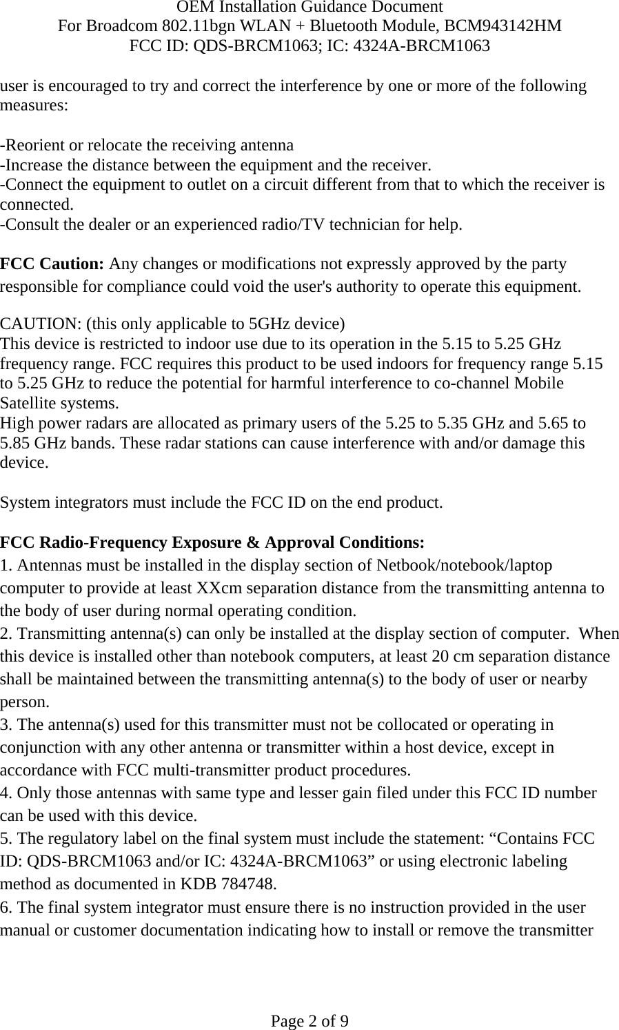 OEM Installation Guidance Document For Broadcom 802.11bgn WLAN + Bluetooth Module, BCM943142HM FCC ID: QDS-BRCM1063; IC: 4324A-BRCM1063  Page 2 of 9 user is encouraged to try and correct the interference by one or more of the following measures:   -Reorient or relocate the receiving antenna -Increase the distance between the equipment and the receiver. -Connect the equipment to outlet on a circuit different from that to which the receiver is connected. -Consult the dealer or an experienced radio/TV technician for help.  FCC Caution: Any changes or modifications not expressly approved by the party responsible for compliance could void the user&apos;s authority to operate this equipment. CAUTION: (this only applicable to 5GHz device) This device is restricted to indoor use due to its operation in the 5.15 to 5.25 GHz frequency range. FCC requires this product to be used indoors for frequency range 5.15 to 5.25 GHz to reduce the potential for harmful interference to co-channel Mobile Satellite systems. High power radars are allocated as primary users of the 5.25 to 5.35 GHz and 5.65 to 5.85 GHz bands. These radar stations can cause interference with and/or damage this device.  System integrators must include the FCC ID on the end product.   FCC Radio-Frequency Exposure &amp; Approval Conditions: 1. Antennas must be installed in the display section of Netbook/notebook/laptop computer to provide at least XXcm separation distance from the transmitting antenna to the body of user during normal operating condition. 2. Transmitting antenna(s) can only be installed at the display section of computer.  When this device is installed other than notebook computers, at least 20 cm separation distance shall be maintained between the transmitting antenna(s) to the body of user or nearby person. 3. The antenna(s) used for this transmitter must not be collocated or operating in conjunction with any other antenna or transmitter within a host device, except in accordance with FCC multi-transmitter product procedures. 4. Only those antennas with same type and lesser gain filed under this FCC ID number can be used with this device. 5. The regulatory label on the final system must include the statement: “Contains FCC ID: QDS-BRCM1063 and/or IC: 4324A-BRCM1063” or using electronic labeling method as documented in KDB 784748. 6. The final system integrator must ensure there is no instruction provided in the user manual or customer documentation indicating how to install or remove the transmitter 