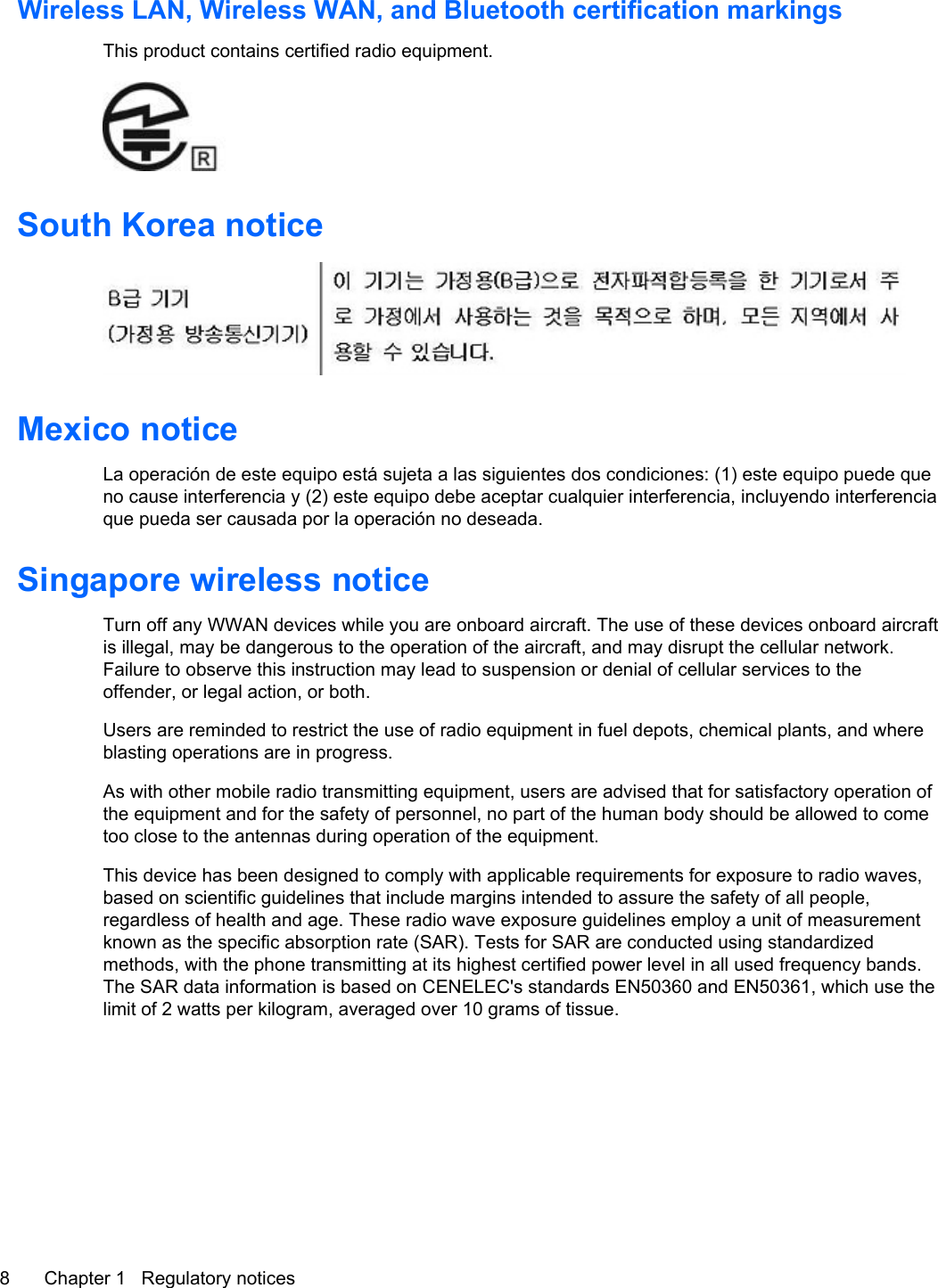 Wireless LAN, Wireless WAN, and Bluetooth certification markingsThis product contains certified radio equipment.South Korea noticeMexico noticeLa operación de este equipo está sujeta a las siguientes dos condiciones: (1) este equipo puede queno cause interferencia y (2) este equipo debe aceptar cualquier interferencia, incluyendo interferenciaque pueda ser causada por la operación no deseada.Singapore wireless noticeTurn off any WWAN devices while you are onboard aircraft. The use of these devices onboard aircraftis illegal, may be dangerous to the operation of the aircraft, and may disrupt the cellular network.Failure to observe this instruction may lead to suspension or denial of cellular services to theoffender, or legal action, or both.Users are reminded to restrict the use of radio equipment in fuel depots, chemical plants, and whereblasting operations are in progress.As with other mobile radio transmitting equipment, users are advised that for satisfactory operation ofthe equipment and for the safety of personnel, no part of the human body should be allowed to cometoo close to the antennas during operation of the equipment.This device has been designed to comply with applicable requirements for exposure to radio waves,based on scientific guidelines that include margins intended to assure the safety of all people,regardless of health and age. These radio wave exposure guidelines employ a unit of measurementknown as the specific absorption rate (SAR). Tests for SAR are conducted using standardizedmethods, with the phone transmitting at its highest certified power level in all used frequency bands.The SAR data information is based on CENELEC&apos;s standards EN50360 and EN50361, which use thelimit of 2 watts per kilogram, averaged over 10 grams of tissue.8 Chapter 1   Regulatory notices