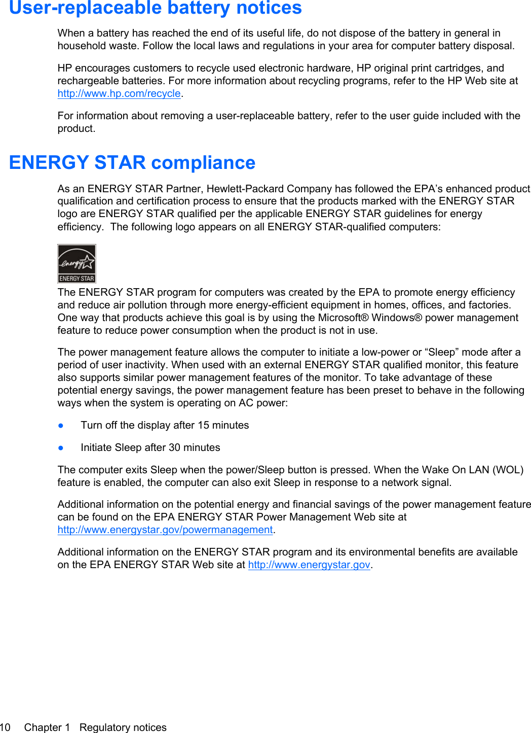 User-replaceable battery noticesWhen a battery has reached the end of its useful life, do not dispose of the battery in general inhousehold waste. Follow the local laws and regulations in your area for computer battery disposal.HP encourages customers to recycle used electronic hardware, HP original print cartridges, andrechargeable batteries. For more information about recycling programs, refer to the HP Web site athttp://www.hp.com/recycle.For information about removing a user-replaceable battery, refer to the user guide included with theproduct.ENERGY STAR complianceAs an ENERGY STAR Partner, Hewlett-Packard Company has followed the EPA’s enhanced productqualification and certification process to ensure that the products marked with the ENERGY STARlogo are ENERGY STAR qualified per the applicable ENERGY STAR guidelines for energyefficiency.  The following logo appears on all ENERGY STAR-qualified computers:The ENERGY STAR program for computers was created by the EPA to promote energy efficiencyand reduce air pollution through more energy-efficient equipment in homes, offices, and factories.One way that products achieve this goal is by using the Microsoft® Windows® power managementfeature to reduce power consumption when the product is not in use.The power management feature allows the computer to initiate a low-power or “Sleep” mode after aperiod of user inactivity. When used with an external ENERGY STAR qualified monitor, this featurealso supports similar power management features of the monitor. To take advantage of thesepotential energy savings, the power management feature has been preset to behave in the followingways when the system is operating on AC power:●Turn off the display after 15 minutes●Initiate Sleep after 30 minutesThe computer exits Sleep when the power/Sleep button is pressed. When the Wake On LAN (WOL)feature is enabled, the computer can also exit Sleep in response to a network signal.Additional information on the potential energy and financial savings of the power management featurecan be found on the EPA ENERGY STAR Power Management Web site athttp://www.energystar.gov/powermanagement.Additional information on the ENERGY STAR program and its environmental benefits are availableon the EPA ENERGY STAR Web site at http://www.energystar.gov.10 Chapter 1   Regulatory notices
