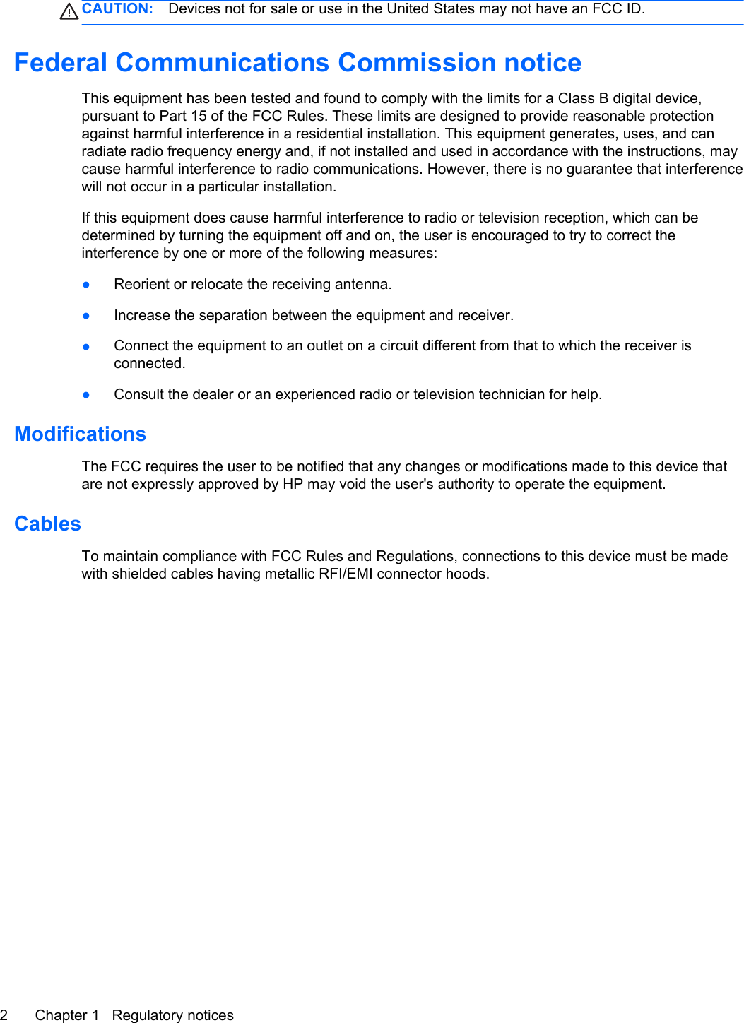 CAUTION: Devices not for sale or use in the United States may not have an FCC ID.Federal Communications Commission noticeThis equipment has been tested and found to comply with the limits for a Class B digital device,pursuant to Part 15 of the FCC Rules. These limits are designed to provide reasonable protectionagainst harmful interference in a residential installation. This equipment generates, uses, and canradiate radio frequency energy and, if not installed and used in accordance with the instructions, maycause harmful interference to radio communications. However, there is no guarantee that interferencewill not occur in a particular installation.If this equipment does cause harmful interference to radio or television reception, which can bedetermined by turning the equipment off and on, the user is encouraged to try to correct theinterference by one or more of the following measures:●Reorient or relocate the receiving antenna.●Increase the separation between the equipment and receiver.●Connect the equipment to an outlet on a circuit different from that to which the receiver isconnected.●Consult the dealer or an experienced radio or television technician for help.ModificationsThe FCC requires the user to be notified that any changes or modifications made to this device thatare not expressly approved by HP may void the user&apos;s authority to operate the equipment.CablesTo maintain compliance with FCC Rules and Regulations, connections to this device must be madewith shielded cables having metallic RFI/EMI connector hoods.2 Chapter 1   Regulatory notices