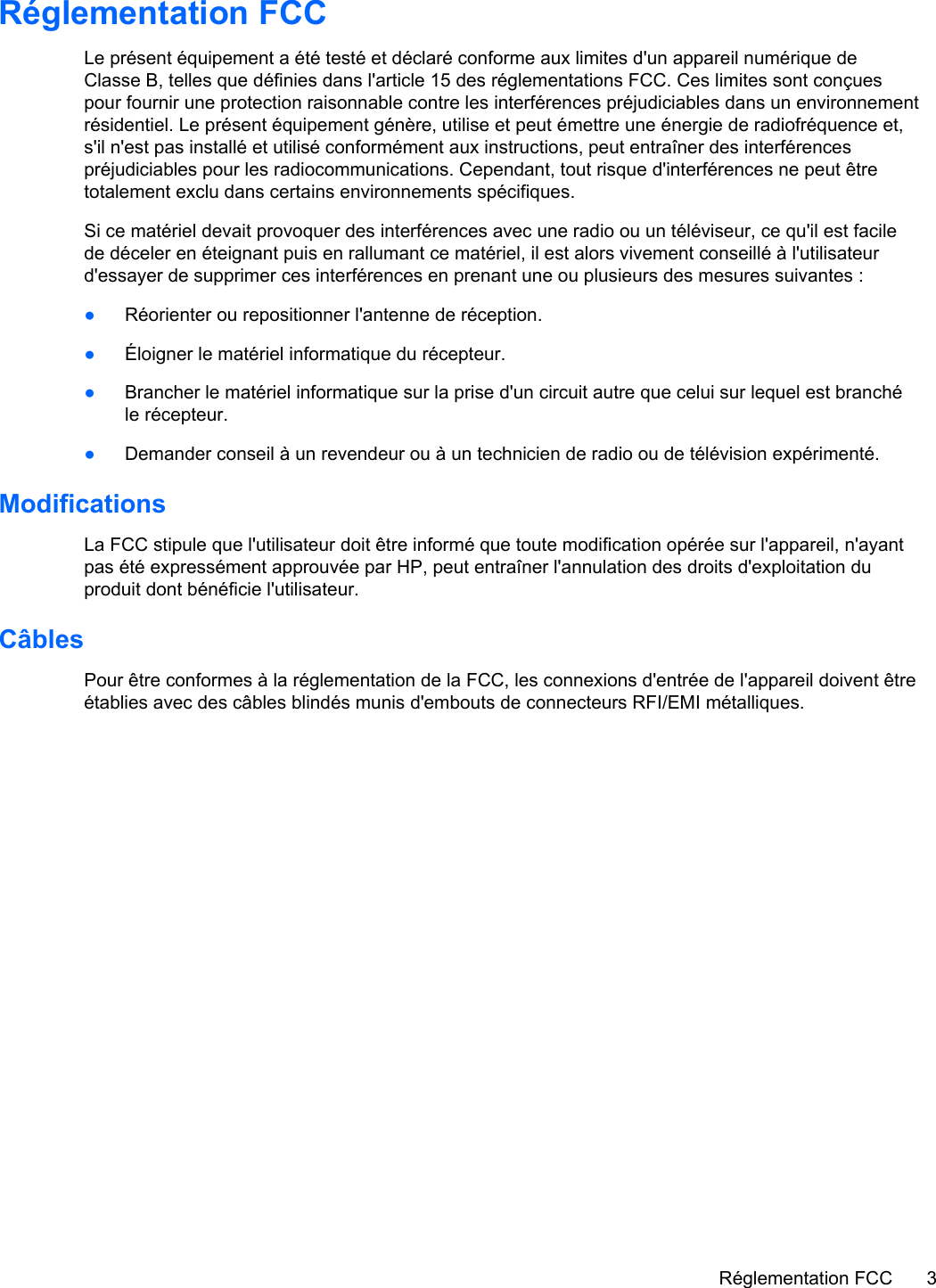 Réglementation FCCLe présent équipement a été testé et déclaré conforme aux limites d&apos;un appareil numérique deClasse B, telles que définies dans l&apos;article 15 des réglementations FCC. Ces limites sont conçuespour fournir une protection raisonnable contre les interférences préjudiciables dans un environnementrésidentiel. Le présent équipement génère, utilise et peut émettre une énergie de radiofréquence et,s&apos;il n&apos;est pas installé et utilisé conformément aux instructions, peut entraîner des interférencespréjudiciables pour les radiocommunications. Cependant, tout risque d&apos;interférences ne peut êtretotalement exclu dans certains environnements spécifiques.Si ce matériel devait provoquer des interférences avec une radio ou un téléviseur, ce qu&apos;il est facilede déceler en éteignant puis en rallumant ce matériel, il est alors vivement conseillé à l&apos;utilisateurd&apos;essayer de supprimer ces interférences en prenant une ou plusieurs des mesures suivantes :●Réorienter ou repositionner l&apos;antenne de réception.●Éloigner le matériel informatique du récepteur.●Brancher le matériel informatique sur la prise d&apos;un circuit autre que celui sur lequel est branchéle récepteur.●Demander conseil à un revendeur ou à un technicien de radio ou de télévision expérimenté.ModificationsLa FCC stipule que l&apos;utilisateur doit être informé que toute modification opérée sur l&apos;appareil, n&apos;ayantpas été expressément approuvée par HP, peut entraîner l&apos;annulation des droits d&apos;exploitation duproduit dont bénéficie l&apos;utilisateur.CâblesPour être conformes à la réglementation de la FCC, les connexions d&apos;entrée de l&apos;appareil doivent êtreétablies avec des câbles blindés munis d&apos;embouts de connecteurs RFI/EMI métalliques.Réglementation FCC 3