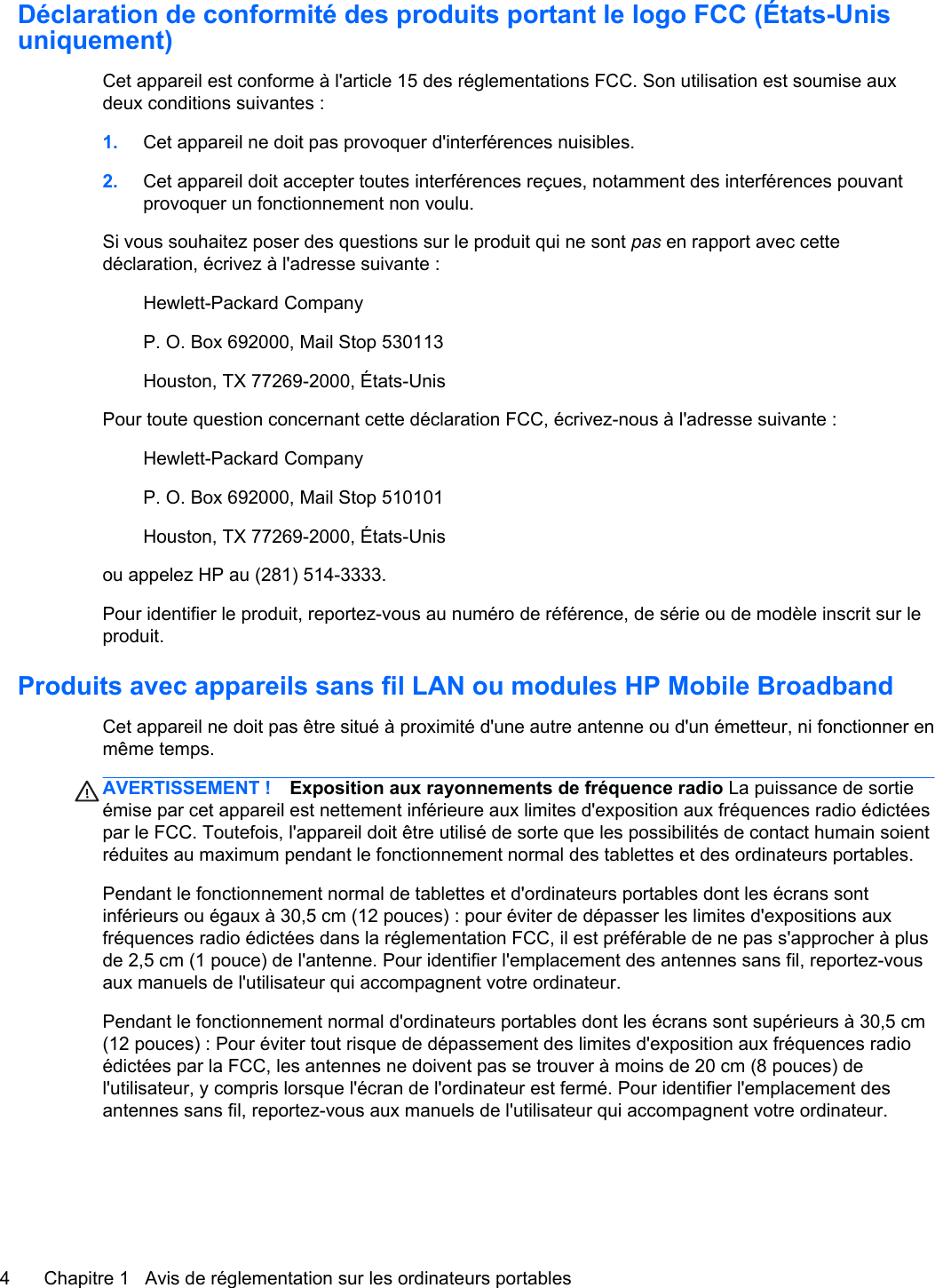 Déclaration de conformité des produits portant le logo FCC (États-Unisuniquement)Cet appareil est conforme à l&apos;article 15 des réglementations FCC. Son utilisation est soumise auxdeux conditions suivantes :1. Cet appareil ne doit pas provoquer d&apos;interférences nuisibles.2. Cet appareil doit accepter toutes interférences reçues, notamment des interférences pouvantprovoquer un fonctionnement non voulu.Si vous souhaitez poser des questions sur le produit qui ne sont pas en rapport avec cettedéclaration, écrivez à l&apos;adresse suivante :Hewlett-Packard CompanyP. O. Box 692000, Mail Stop 530113Houston, TX 77269-2000, États-UnisPour toute question concernant cette déclaration FCC, écrivez-nous à l&apos;adresse suivante :Hewlett-Packard CompanyP. O. Box 692000, Mail Stop 510101Houston, TX 77269-2000, États-Unisou appelez HP au (281) 514-3333.Pour identifier le produit, reportez-vous au numéro de référence, de série ou de modèle inscrit sur leproduit.Produits avec appareils sans fil LAN ou modules HP Mobile BroadbandCet appareil ne doit pas être situé à proximité d&apos;une autre antenne ou d&apos;un émetteur, ni fonctionner enmême temps.AVERTISSEMENT ! Exposition aux rayonnements de fréquence radio La puissance de sortieémise par cet appareil est nettement inférieure aux limites d&apos;exposition aux fréquences radio édictéespar le FCC. Toutefois, l&apos;appareil doit être utilisé de sorte que les possibilités de contact humain soientréduites au maximum pendant le fonctionnement normal des tablettes et des ordinateurs portables.Pendant le fonctionnement normal de tablettes et d&apos;ordinateurs portables dont les écrans sontinférieurs ou égaux à 30,5 cm (12 pouces) : pour éviter de dépasser les limites d&apos;expositions auxfréquences radio édictées dans la réglementation FCC, il est préférable de ne pas s&apos;approcher à plusde 2,5 cm (1 pouce) de l&apos;antenne. Pour identifier l&apos;emplacement des antennes sans fil, reportez-vousaux manuels de l&apos;utilisateur qui accompagnent votre ordinateur.Pendant le fonctionnement normal d&apos;ordinateurs portables dont les écrans sont supérieurs à 30,5 cm(12 pouces) : Pour éviter tout risque de dépassement des limites d&apos;exposition aux fréquences radioédictées par la FCC, les antennes ne doivent pas se trouver à moins de 20 cm (8 pouces) del&apos;utilisateur, y compris lorsque l&apos;écran de l&apos;ordinateur est fermé. Pour identifier l&apos;emplacement desantennes sans fil, reportez-vous aux manuels de l&apos;utilisateur qui accompagnent votre ordinateur.4 Chapitre 1   Avis de réglementation sur les ordinateurs portables