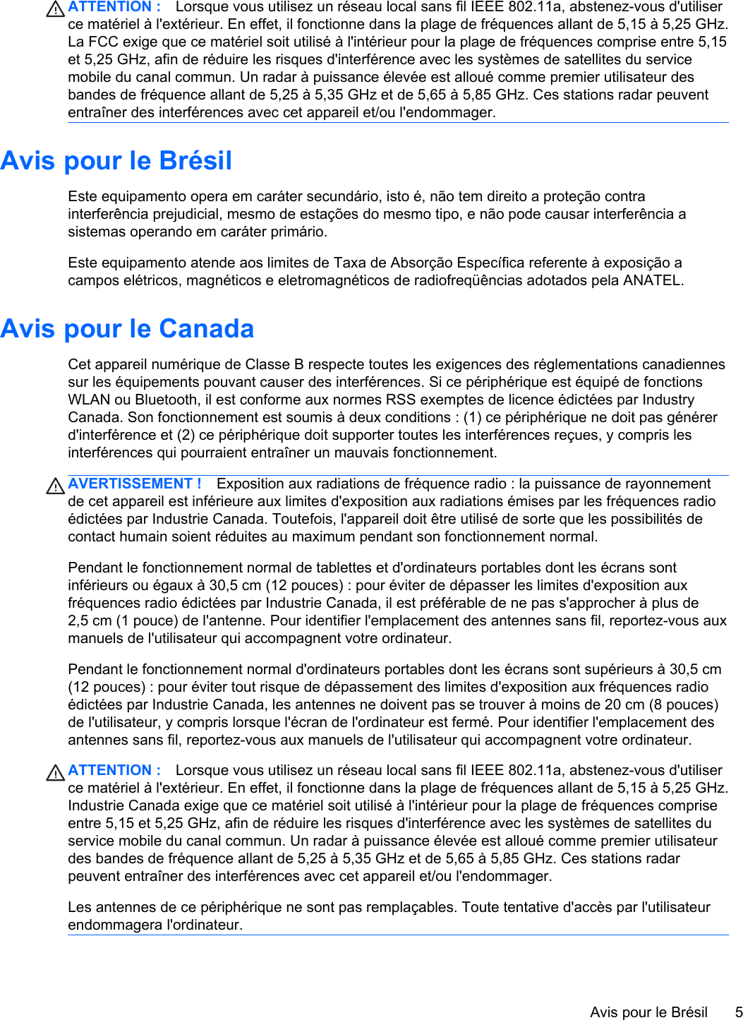 ATTENTION : Lorsque vous utilisez un réseau local sans fil IEEE 802.11a, abstenez-vous d&apos;utiliserce matériel à l&apos;extérieur. En effet, il fonctionne dans la plage de fréquences allant de 5,15 à 5,25 GHz.La FCC exige que ce matériel soit utilisé à l&apos;intérieur pour la plage de fréquences comprise entre 5,15et 5,25 GHz, afin de réduire les risques d&apos;interférence avec les systèmes de satellites du servicemobile du canal commun. Un radar à puissance élevée est alloué comme premier utilisateur desbandes de fréquence allant de 5,25 à 5,35 GHz et de 5,65 à 5,85 GHz. Ces stations radar peuvententraîner des interférences avec cet appareil et/ou l&apos;endommager.Avis pour le BrésilEste equipamento opera em caráter secundário, isto é, não tem direito a proteção contrainterferência prejudicial, mesmo de estações do mesmo tipo, e não pode causar interferência asistemas operando em caráter primário.Este equipamento atende aos limites de Taxa de Absorção Específica referente à exposição acampos elétricos, magnéticos e eletromagnéticos de radiofreqüências adotados pela ANATEL.Avis pour le CanadaCet appareil numérique de Classe B respecte toutes les exigences des réglementations canadiennessur les équipements pouvant causer des interférences. Si ce périphérique est équipé de fonctionsWLAN ou Bluetooth, il est conforme aux normes RSS exemptes de licence édictées par IndustryCanada. Son fonctionnement est soumis à deux conditions : (1) ce périphérique ne doit pas générerd&apos;interférence et (2) ce périphérique doit supporter toutes les interférences reçues, y compris lesinterférences qui pourraient entraîner un mauvais fonctionnement.AVERTISSEMENT ! Exposition aux radiations de fréquence radio : la puissance de rayonnementde cet appareil est inférieure aux limites d&apos;exposition aux radiations émises par les fréquences radioédictées par Industrie Canada. Toutefois, l&apos;appareil doit être utilisé de sorte que les possibilités decontact humain soient réduites au maximum pendant son fonctionnement normal.Pendant le fonctionnement normal de tablettes et d&apos;ordinateurs portables dont les écrans sontinférieurs ou égaux à 30,5 cm (12 pouces) : pour éviter de dépasser les limites d&apos;exposition auxfréquences radio édictées par Industrie Canada, il est préférable de ne pas s&apos;approcher à plus de2,5 cm (1 pouce) de l&apos;antenne. Pour identifier l&apos;emplacement des antennes sans fil, reportez-vous auxmanuels de l&apos;utilisateur qui accompagnent votre ordinateur.Pendant le fonctionnement normal d&apos;ordinateurs portables dont les écrans sont supérieurs à 30,5 cm(12 pouces) : pour éviter tout risque de dépassement des limites d&apos;exposition aux fréquences radioédictées par Industrie Canada, les antennes ne doivent pas se trouver à moins de 20 cm (8 pouces)de l&apos;utilisateur, y compris lorsque l&apos;écran de l&apos;ordinateur est fermé. Pour identifier l&apos;emplacement desantennes sans fil, reportez-vous aux manuels de l&apos;utilisateur qui accompagnent votre ordinateur.ATTENTION : Lorsque vous utilisez un réseau local sans fil IEEE 802.11a, abstenez-vous d&apos;utiliserce matériel à l&apos;extérieur. En effet, il fonctionne dans la plage de fréquences allant de 5,15 à 5,25 GHz.Industrie Canada exige que ce matériel soit utilisé à l&apos;intérieur pour la plage de fréquences compriseentre 5,15 et 5,25 GHz, afin de réduire les risques d&apos;interférence avec les systèmes de satellites duservice mobile du canal commun. Un radar à puissance élevée est alloué comme premier utilisateurdes bandes de fréquence allant de 5,25 à 5,35 GHz et de 5,65 à 5,85 GHz. Ces stations radarpeuvent entraîner des interférences avec cet appareil et/ou l&apos;endommager.Les antennes de ce périphérique ne sont pas remplaçables. Toute tentative d&apos;accès par l&apos;utilisateurendommagera l&apos;ordinateur.Avis pour le Brésil 5