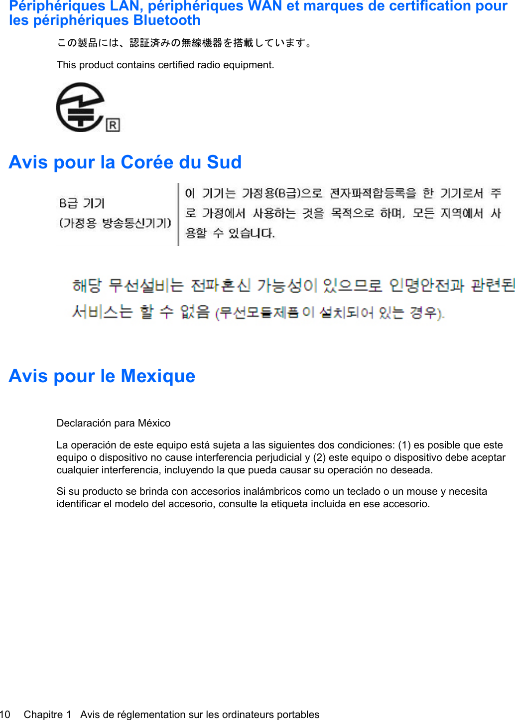 Périphériques LAN, périphériques WAN et marques de certification pourles périphériques Bluetoothこの製品には、認証済みの無線機器を搭載しています。This product contains certified radio equipment.Avis pour la Corée du SudAvis pour le MexiqueDeclaración para MéxicoLa operación de este equipo está sujeta a las siguientes dos condiciones: (1) es posible que esteequipo o dispositivo no cause interferencia perjudicial y (2) este equipo o dispositivo debe aceptarcualquier interferencia, incluyendo la que pueda causar su operación no deseada.Si su producto se brinda con accesorios inalámbricos como un teclado o un mouse y necesitaidentificar el modelo del accesorio, consulte la etiqueta incluida en ese accesorio.10 Chapitre 1   Avis de réglementation sur les ordinateurs portables