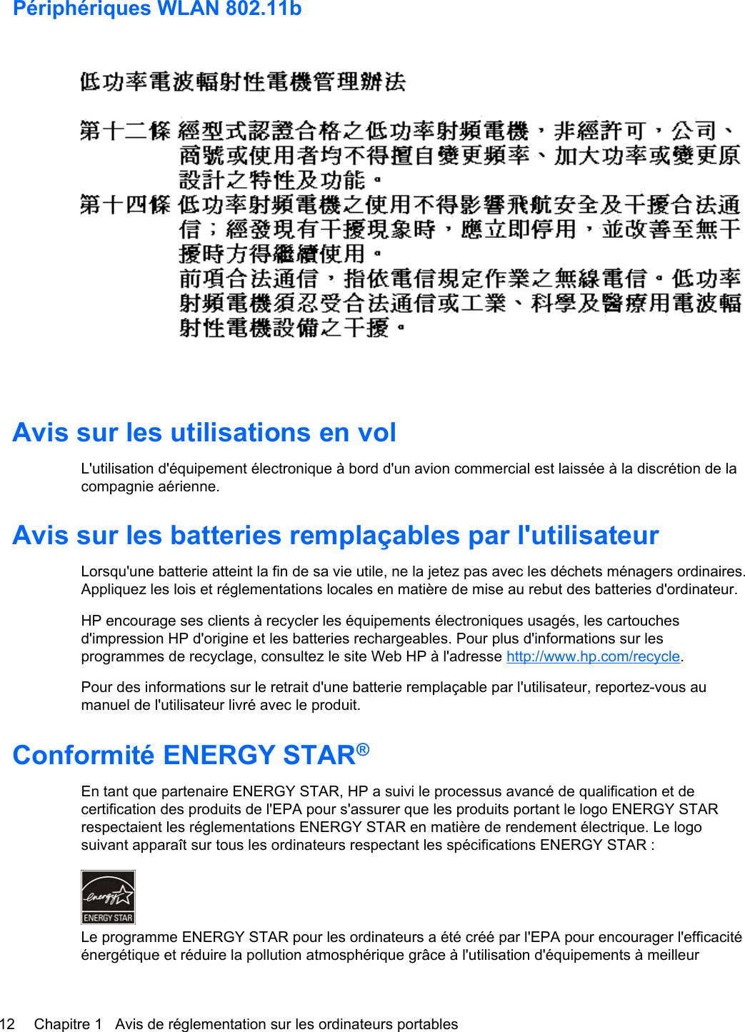 Périphériques WLAN 802.11bAvis sur les utilisations en volL&apos;utilisation d&apos;équipement électronique à bord d&apos;un avion commercial est laissée à la discrétion de lacompagnie aérienne.Avis sur les batteries remplaçables par l&apos;utilisateurLorsqu&apos;une batterie atteint la fin de sa vie utile, ne la jetez pas avec les déchets ménagers ordinaires.Appliquez les lois et réglementations locales en matière de mise au rebut des batteries d&apos;ordinateur.HP encourage ses clients à recycler les équipements électroniques usagés, les cartouchesd&apos;impression HP d&apos;origine et les batteries rechargeables. Pour plus d&apos;informations sur lesprogrammes de recyclage, consultez le site Web HP à l&apos;adresse http://www.hp.com/recycle.Pour des informations sur le retrait d&apos;une batterie remplaçable par l&apos;utilisateur, reportez-vous aumanuel de l&apos;utilisateur livré avec le produit.Conformité ENERGY STAR®En tant que partenaire ENERGY STAR, HP a suivi le processus avancé de qualification et decertification des produits de l&apos;EPA pour s&apos;assurer que les produits portant le logo ENERGY STARrespectaient les réglementations ENERGY STAR en matière de rendement électrique. Le logosuivant apparaît sur tous les ordinateurs respectant les spécifications ENERGY STAR :Le programme ENERGY STAR pour les ordinateurs a été créé par l&apos;EPA pour encourager l&apos;efficacitéénergétique et réduire la pollution atmosphérique grâce à l&apos;utilisation d&apos;équipements à meilleur12 Chapitre 1   Avis de réglementation sur les ordinateurs portables