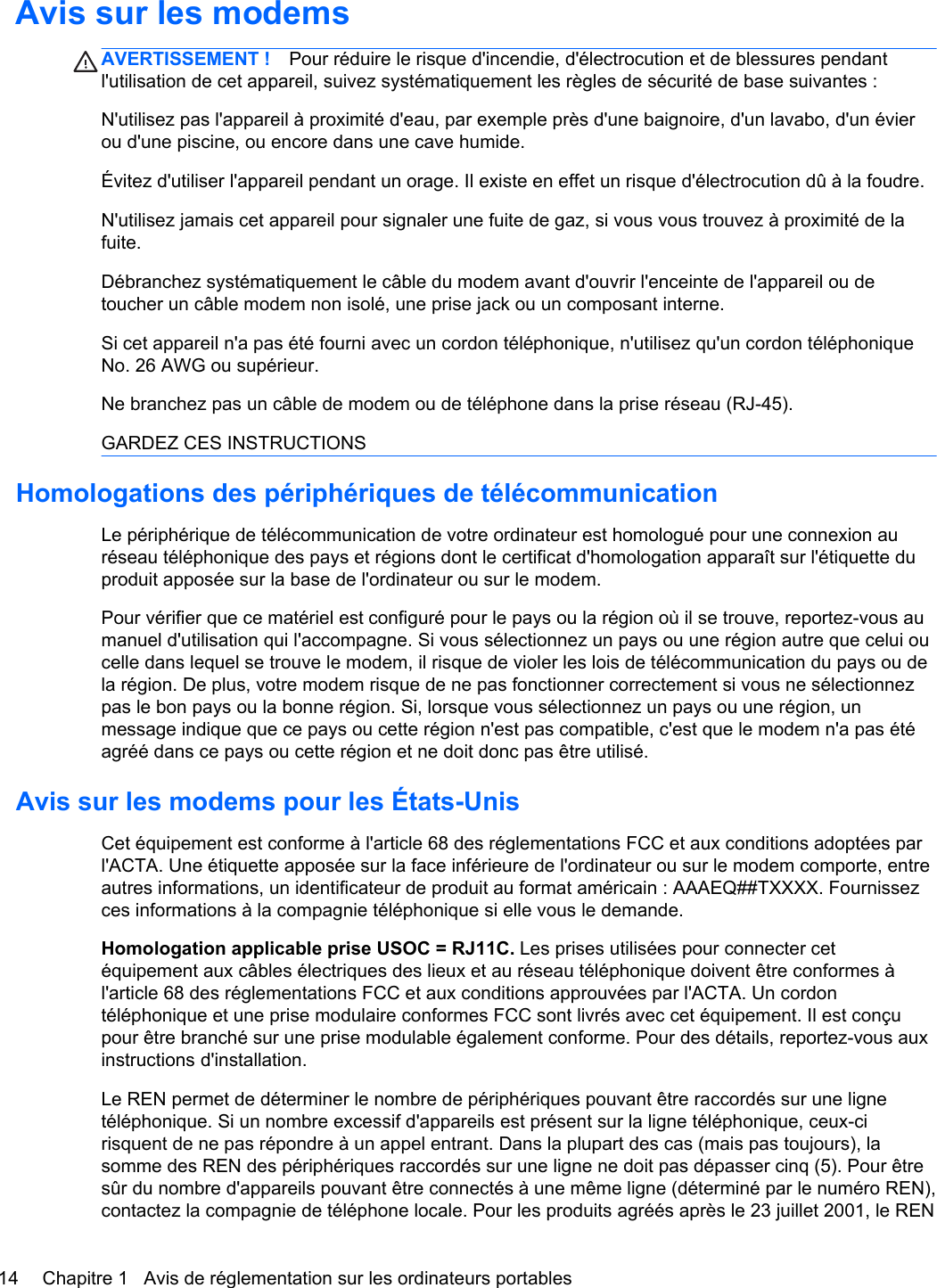 Avis sur les modemsAVERTISSEMENT ! Pour réduire le risque d&apos;incendie, d&apos;électrocution et de blessures pendantl&apos;utilisation de cet appareil, suivez systématiquement les règles de sécurité de base suivantes :N&apos;utilisez pas l&apos;appareil à proximité d&apos;eau, par exemple près d&apos;une baignoire, d&apos;un lavabo, d&apos;un évierou d&apos;une piscine, ou encore dans une cave humide.Évitez d&apos;utiliser l&apos;appareil pendant un orage. Il existe en effet un risque d&apos;électrocution dû à la foudre.N&apos;utilisez jamais cet appareil pour signaler une fuite de gaz, si vous vous trouvez à proximité de lafuite.Débranchez systématiquement le câble du modem avant d&apos;ouvrir l&apos;enceinte de l&apos;appareil ou detoucher un câble modem non isolé, une prise jack ou un composant interne.Si cet appareil n&apos;a pas été fourni avec un cordon téléphonique, n&apos;utilisez qu&apos;un cordon téléphoniqueNo. 26 AWG ou supérieur.Ne branchez pas un câble de modem ou de téléphone dans la prise réseau (RJ-45).GARDEZ CES INSTRUCTIONSHomologations des périphériques de télécommunicationLe périphérique de télécommunication de votre ordinateur est homologué pour une connexion auréseau téléphonique des pays et régions dont le certificat d&apos;homologation apparaît sur l&apos;étiquette duproduit apposée sur la base de l&apos;ordinateur ou sur le modem.Pour vérifier que ce matériel est configuré pour le pays ou la région où il se trouve, reportez-vous aumanuel d&apos;utilisation qui l&apos;accompagne. Si vous sélectionnez un pays ou une région autre que celui oucelle dans lequel se trouve le modem, il risque de violer les lois de télécommunication du pays ou dela région. De plus, votre modem risque de ne pas fonctionner correctement si vous ne sélectionnezpas le bon pays ou la bonne région. Si, lorsque vous sélectionnez un pays ou une région, unmessage indique que ce pays ou cette région n&apos;est pas compatible, c&apos;est que le modem n&apos;a pas étéagréé dans ce pays ou cette région et ne doit donc pas être utilisé.Avis sur les modems pour les États-UnisCet équipement est conforme à l&apos;article 68 des réglementations FCC et aux conditions adoptées parl&apos;ACTA. Une étiquette apposée sur la face inférieure de l&apos;ordinateur ou sur le modem comporte, entreautres informations, un identificateur de produit au format américain : AAAEQ##TXXXX. Fournissezces informations à la compagnie téléphonique si elle vous le demande.Homologation applicable prise USOC = RJ11C. Les prises utilisées pour connecter cetéquipement aux câbles électriques des lieux et au réseau téléphonique doivent être conformes àl&apos;article 68 des réglementations FCC et aux conditions approuvées par l&apos;ACTA. Un cordontéléphonique et une prise modulaire conformes FCC sont livrés avec cet équipement. Il est conçupour être branché sur une prise modulable également conforme. Pour des détails, reportez-vous auxinstructions d&apos;installation.Le REN permet de déterminer le nombre de périphériques pouvant être raccordés sur une lignetéléphonique. Si un nombre excessif d&apos;appareils est présent sur la ligne téléphonique, ceux-cirisquent de ne pas répondre à un appel entrant. Dans la plupart des cas (mais pas toujours), lasomme des REN des périphériques raccordés sur une ligne ne doit pas dépasser cinq (5). Pour êtresûr du nombre d&apos;appareils pouvant être connectés à une même ligne (déterminé par le numéro REN),contactez la compagnie de téléphone locale. Pour les produits agréés après le 23 juillet 2001, le REN14 Chapitre 1   Avis de réglementation sur les ordinateurs portables