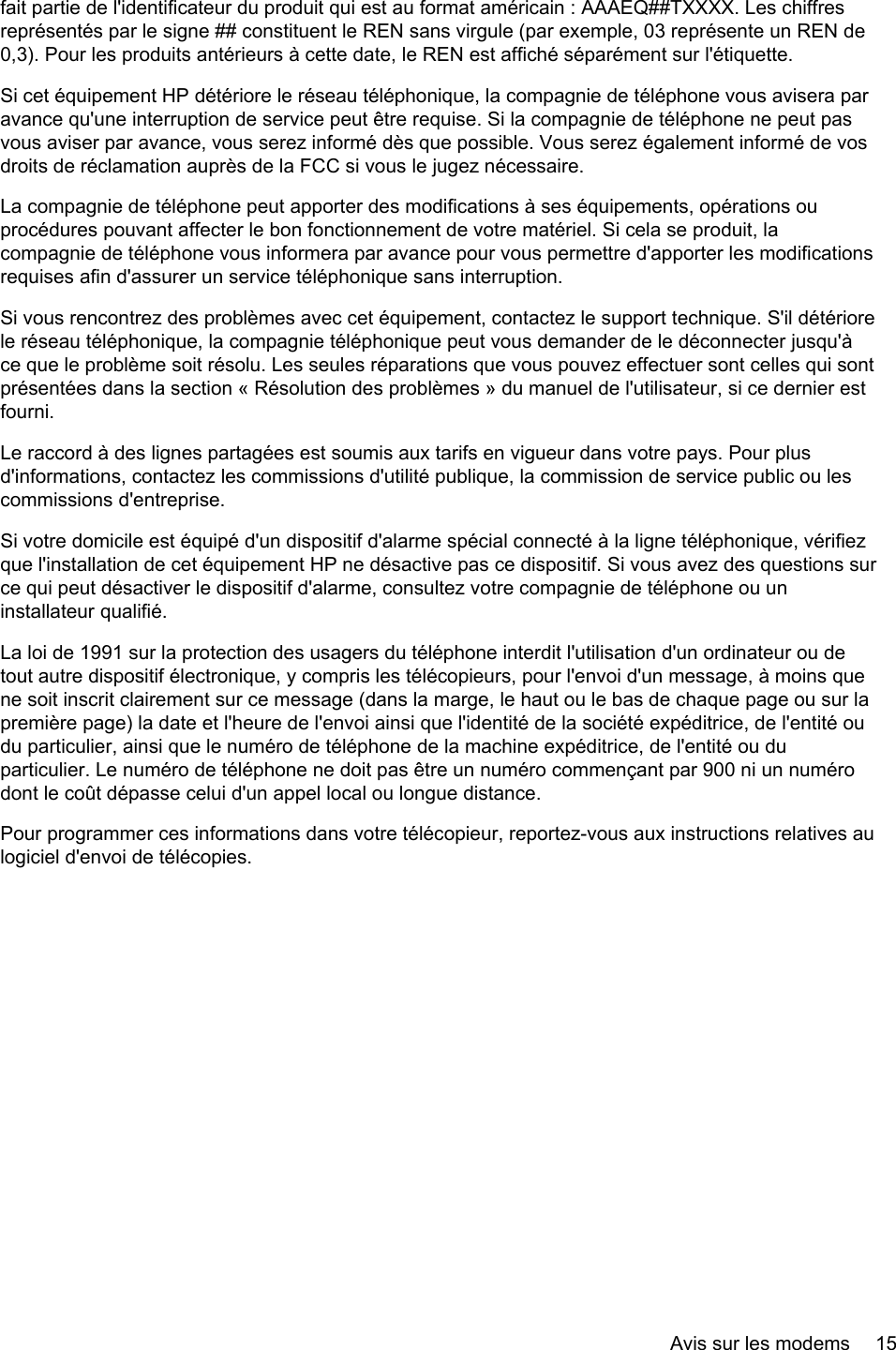 fait partie de l&apos;identificateur du produit qui est au format américain : AAAEQ##TXXXX. Les chiffresreprésentés par le signe ## constituent le REN sans virgule (par exemple, 03 représente un REN de0,3). Pour les produits antérieurs à cette date, le REN est affiché séparément sur l&apos;étiquette.Si cet équipement HP détériore le réseau téléphonique, la compagnie de téléphone vous avisera paravance qu&apos;une interruption de service peut être requise. Si la compagnie de téléphone ne peut pasvous aviser par avance, vous serez informé dès que possible. Vous serez également informé de vosdroits de réclamation auprès de la FCC si vous le jugez nécessaire.La compagnie de téléphone peut apporter des modifications à ses équipements, opérations ouprocédures pouvant affecter le bon fonctionnement de votre matériel. Si cela se produit, lacompagnie de téléphone vous informera par avance pour vous permettre d&apos;apporter les modificationsrequises afin d&apos;assurer un service téléphonique sans interruption.Si vous rencontrez des problèmes avec cet équipement, contactez le support technique. S&apos;il détériorele réseau téléphonique, la compagnie téléphonique peut vous demander de le déconnecter jusqu&apos;àce que le problème soit résolu. Les seules réparations que vous pouvez effectuer sont celles qui sontprésentées dans la section « Résolution des problèmes » du manuel de l&apos;utilisateur, si ce dernier estfourni.Le raccord à des lignes partagées est soumis aux tarifs en vigueur dans votre pays. Pour plusd&apos;informations, contactez les commissions d&apos;utilité publique, la commission de service public ou lescommissions d&apos;entreprise.Si votre domicile est équipé d&apos;un dispositif d&apos;alarme spécial connecté à la ligne téléphonique, vérifiezque l&apos;installation de cet équipement HP ne désactive pas ce dispositif. Si vous avez des questions surce qui peut désactiver le dispositif d&apos;alarme, consultez votre compagnie de téléphone ou uninstallateur qualifié.La loi de 1991 sur la protection des usagers du téléphone interdit l&apos;utilisation d&apos;un ordinateur ou detout autre dispositif électronique, y compris les télécopieurs, pour l&apos;envoi d&apos;un message, à moins quene soit inscrit clairement sur ce message (dans la marge, le haut ou le bas de chaque page ou sur lapremière page) la date et l&apos;heure de l&apos;envoi ainsi que l&apos;identité de la société expéditrice, de l&apos;entité oudu particulier, ainsi que le numéro de téléphone de la machine expéditrice, de l&apos;entité ou duparticulier. Le numéro de téléphone ne doit pas être un numéro commençant par 900 ni un numérodont le coût dépasse celui d&apos;un appel local ou longue distance.Pour programmer ces informations dans votre télécopieur, reportez-vous aux instructions relatives aulogiciel d&apos;envoi de télécopies.Avis sur les modems 15