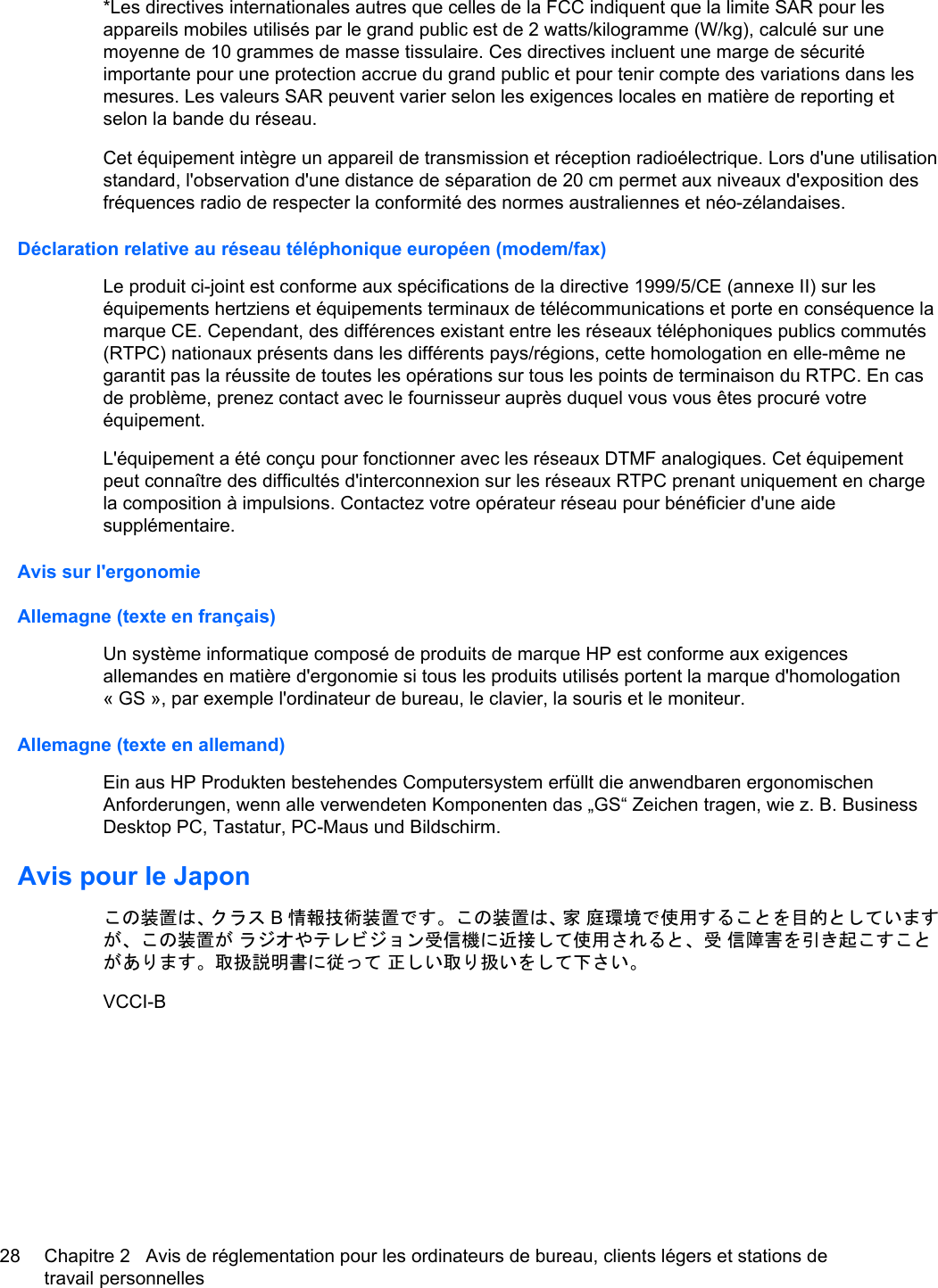 *Les directives internationales autres que celles de la FCC indiquent que la limite SAR pour lesappareils mobiles utilisés par le grand public est de 2 watts/kilogramme (W/kg), calculé sur unemoyenne de 10 grammes de masse tissulaire. Ces directives incluent une marge de sécuritéimportante pour une protection accrue du grand public et pour tenir compte des variations dans lesmesures. Les valeurs SAR peuvent varier selon les exigences locales en matière de reporting etselon la bande du réseau.Cet équipement intègre un appareil de transmission et réception radioélectrique. Lors d&apos;une utilisationstandard, l&apos;observation d&apos;une distance de séparation de 20 cm permet aux niveaux d&apos;exposition desfréquences radio de respecter la conformité des normes australiennes et néo-zélandaises.Déclaration relative au réseau téléphonique européen (modem/fax)Le produit ci-joint est conforme aux spécifications de la directive 1999/5/CE (annexe II) sur leséquipements hertziens et équipements terminaux de télécommunications et porte en conséquence lamarque CE. Cependant, des différences existant entre les réseaux téléphoniques publics commutés(RTPC) nationaux présents dans les différents pays/régions, cette homologation en elle-même negarantit pas la réussite de toutes les opérations sur tous les points de terminaison du RTPC. En casde problème, prenez contact avec le fournisseur auprès duquel vous vous êtes procuré votreéquipement.L&apos;équipement a été conçu pour fonctionner avec les réseaux DTMF analogiques. Cet équipementpeut connaître des difficultés d&apos;interconnexion sur les réseaux RTPC prenant uniquement en chargela composition à impulsions. Contactez votre opérateur réseau pour bénéficier d&apos;une aidesupplémentaire.Avis sur l&apos;ergonomieAllemagne (texte en français)Un système informatique composé de produits de marque HP est conforme aux exigencesallemandes en matière d&apos;ergonomie si tous les produits utilisés portent la marque d&apos;homologation« GS », par exemple l&apos;ordinateur de bureau, le clavier, la souris et le moniteur.Allemagne (texte en allemand)Ein aus HP Produkten bestehendes Computersystem erfüllt die anwendbaren ergonomischenAnforderungen, wenn alle verwendeten Komponenten das „GS“ Zeichen tragen, wie z. B. BusinessDesktop PC, Tastatur, PC-Maus und Bildschirm.Avis pour le Japonこの装置は、クラス B情報技術装置です。この装置は、家 庭環境で使用することを目的としていますが、この装置が ラジオやテレビジョン受信機に近接して使用されると、受 信障害を引き起こすことがあります。取扱説明書に従って 正しい取り扱いをして下さい。VCCI-B28 Chapitre 2   Avis de réglementation pour les ordinateurs de bureau, clients légers et stations detravail personnelles