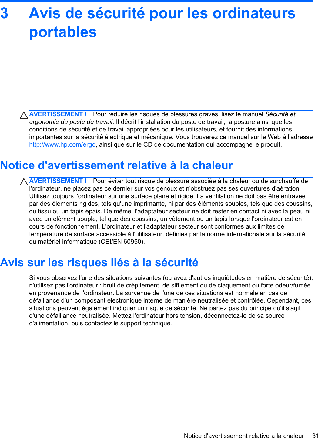 3 Avis de sécurité pour les ordinateursportablesAVERTISSEMENT ! Pour réduire les risques de blessures graves, lisez le manuel Sécurité etergonomie du poste de travail. Il décrit l&apos;installation du poste de travail, la posture ainsi que lesconditions de sécurité et de travail appropriées pour les utilisateurs, et fournit des informationsimportantes sur la sécurité électrique et mécanique. Vous trouverez ce manuel sur le Web à l&apos;adressehttp://www.hp.com/ergo, ainsi que sur le CD de documentation qui accompagne le produit.Notice d&apos;avertissement relative à la chaleurAVERTISSEMENT ! Pour éviter tout risque de blessure associée à la chaleur ou de surchauffe del&apos;ordinateur, ne placez pas ce dernier sur vos genoux et n&apos;obstruez pas ses ouvertures d&apos;aération.Utilisez toujours l&apos;ordinateur sur une surface plane et rigide. La ventilation ne doit pas être entravéepar des éléments rigides, tels qu&apos;une imprimante, ni par des éléments souples, tels que des coussins,du tissu ou un tapis épais. De même, l&apos;adaptateur secteur ne doit rester en contact ni avec la peau niavec un élément souple, tel que des coussins, un vêtement ou un tapis lorsque l&apos;ordinateur est encours de fonctionnement. L&apos;ordinateur et l&apos;adaptateur secteur sont conformes aux limites detempérature de surface accessible à l&apos;utilisateur, définies par la norme internationale sur la sécuritédu matériel informatique (CEI/EN 60950).Avis sur les risques liés à la sécuritéSi vous observez l&apos;une des situations suivantes (ou avez d&apos;autres inquiétudes en matière de sécurité),n&apos;utilisez pas l&apos;ordinateur : bruit de crépitement, de sifflement ou de claquement ou forte odeur/fuméeen provenance de l&apos;ordinateur. La survenue de l&apos;une de ces situations est normale en cas dedéfaillance d&apos;un composant électronique interne de manière neutralisée et contrôlée. Cependant, cessituations peuvent également indiquer un risque de sécurité. Ne partez pas du principe qu&apos;il s&apos;agitd&apos;une défaillance neutralisée. Mettez l&apos;ordinateur hors tension, déconnectez-le de sa sourced&apos;alimentation, puis contactez le support technique.Notice d&apos;avertissement relative à la chaleur 31