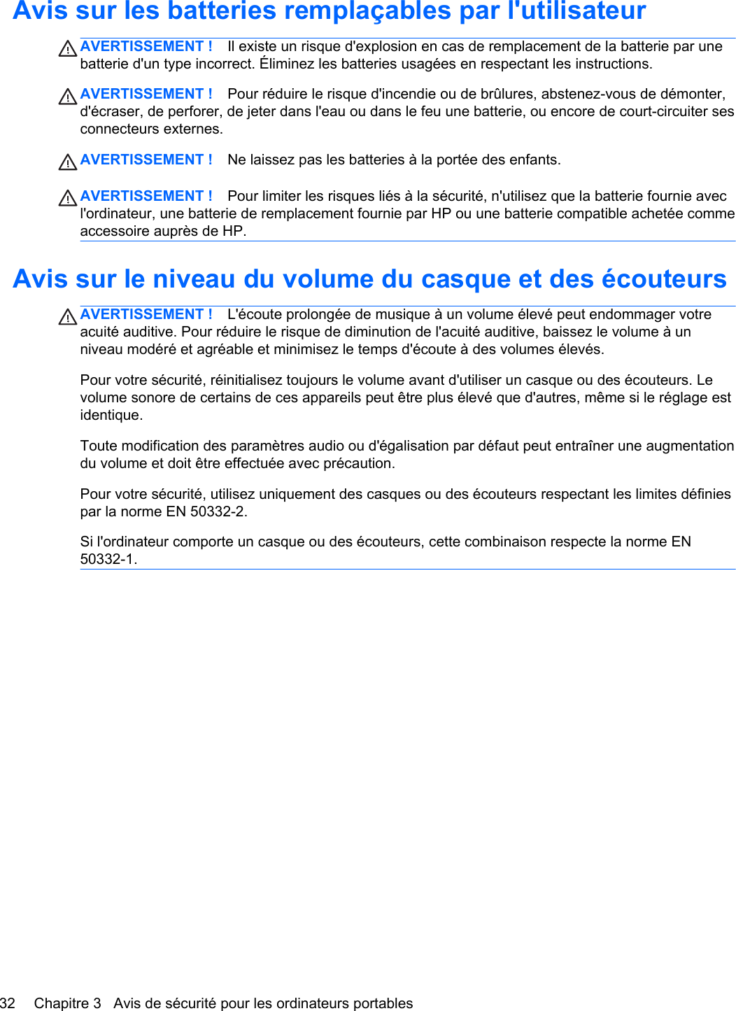 Avis sur les batteries remplaçables par l&apos;utilisateurAVERTISSEMENT ! Il existe un risque d&apos;explosion en cas de remplacement de la batterie par unebatterie d&apos;un type incorrect. Éliminez les batteries usagées en respectant les instructions.AVERTISSEMENT ! Pour réduire le risque d&apos;incendie ou de brûlures, abstenez-vous de démonter,d&apos;écraser, de perforer, de jeter dans l&apos;eau ou dans le feu une batterie, ou encore de court-circuiter sesconnecteurs externes.AVERTISSEMENT ! Ne laissez pas les batteries à la portée des enfants.AVERTISSEMENT ! Pour limiter les risques liés à la sécurité, n&apos;utilisez que la batterie fournie avecl&apos;ordinateur, une batterie de remplacement fournie par HP ou une batterie compatible achetée commeaccessoire auprès de HP.Avis sur le niveau du volume du casque et des écouteursAVERTISSEMENT ! L&apos;écoute prolongée de musique à un volume élevé peut endommager votreacuité auditive. Pour réduire le risque de diminution de l&apos;acuité auditive, baissez le volume à unniveau modéré et agréable et minimisez le temps d&apos;écoute à des volumes élevés.Pour votre sécurité, réinitialisez toujours le volume avant d&apos;utiliser un casque ou des écouteurs. Levolume sonore de certains de ces appareils peut être plus élevé que d&apos;autres, même si le réglage estidentique.Toute modification des paramètres audio ou d&apos;égalisation par défaut peut entraîner une augmentationdu volume et doit être effectuée avec précaution.Pour votre sécurité, utilisez uniquement des casques ou des écouteurs respectant les limites définiespar la norme EN 50332-2.Si l&apos;ordinateur comporte un casque ou des écouteurs, cette combinaison respecte la norme EN50332-1.32 Chapitre 3   Avis de sécurité pour les ordinateurs portables