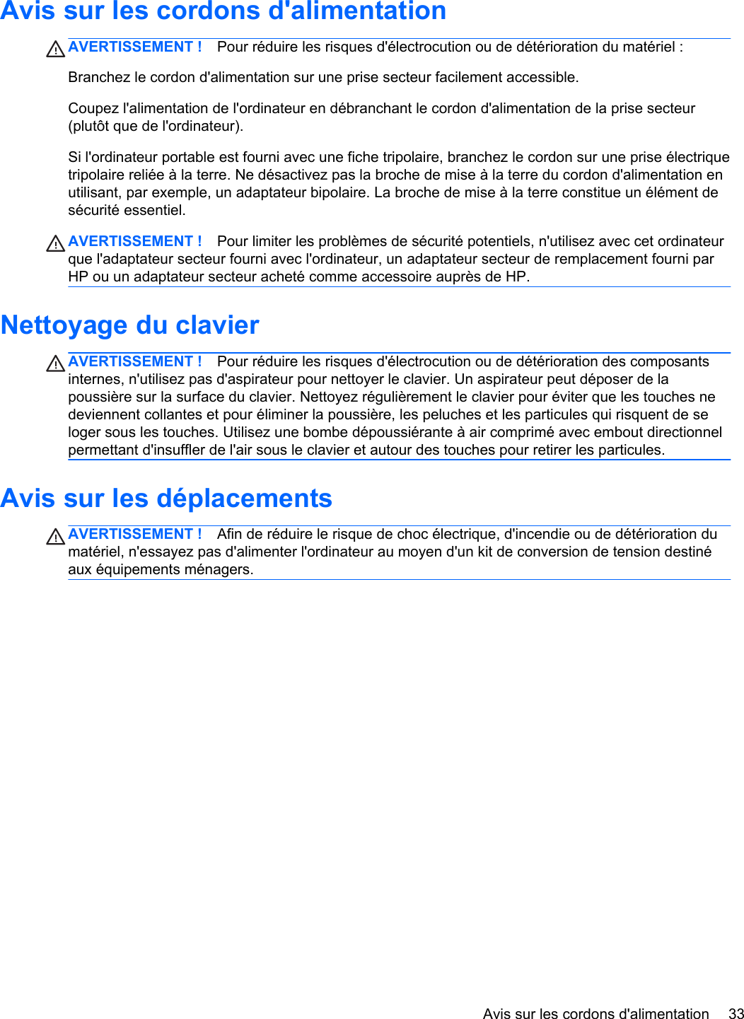 Avis sur les cordons d&apos;alimentationAVERTISSEMENT ! Pour réduire les risques d&apos;électrocution ou de détérioration du matériel :Branchez le cordon d&apos;alimentation sur une prise secteur facilement accessible.Coupez l&apos;alimentation de l&apos;ordinateur en débranchant le cordon d&apos;alimentation de la prise secteur(plutôt que de l&apos;ordinateur).Si l&apos;ordinateur portable est fourni avec une fiche tripolaire, branchez le cordon sur une prise électriquetripolaire reliée à la terre. Ne désactivez pas la broche de mise à la terre du cordon d&apos;alimentation enutilisant, par exemple, un adaptateur bipolaire. La broche de mise à la terre constitue un élément desécurité essentiel.AVERTISSEMENT ! Pour limiter les problèmes de sécurité potentiels, n&apos;utilisez avec cet ordinateurque l&apos;adaptateur secteur fourni avec l&apos;ordinateur, un adaptateur secteur de remplacement fourni parHP ou un adaptateur secteur acheté comme accessoire auprès de HP.Nettoyage du clavierAVERTISSEMENT ! Pour réduire les risques d&apos;électrocution ou de détérioration des composantsinternes, n&apos;utilisez pas d&apos;aspirateur pour nettoyer le clavier. Un aspirateur peut déposer de lapoussière sur la surface du clavier. Nettoyez régulièrement le clavier pour éviter que les touches nedeviennent collantes et pour éliminer la poussière, les peluches et les particules qui risquent de seloger sous les touches. Utilisez une bombe dépoussiérante à air comprimé avec embout directionnelpermettant d&apos;insuffler de l&apos;air sous le clavier et autour des touches pour retirer les particules.Avis sur les déplacementsAVERTISSEMENT ! Afin de réduire le risque de choc électrique, d&apos;incendie ou de détérioration dumatériel, n&apos;essayez pas d&apos;alimenter l&apos;ordinateur au moyen d&apos;un kit de conversion de tension destinéaux équipements ménagers.Avis sur les cordons d&apos;alimentation 33