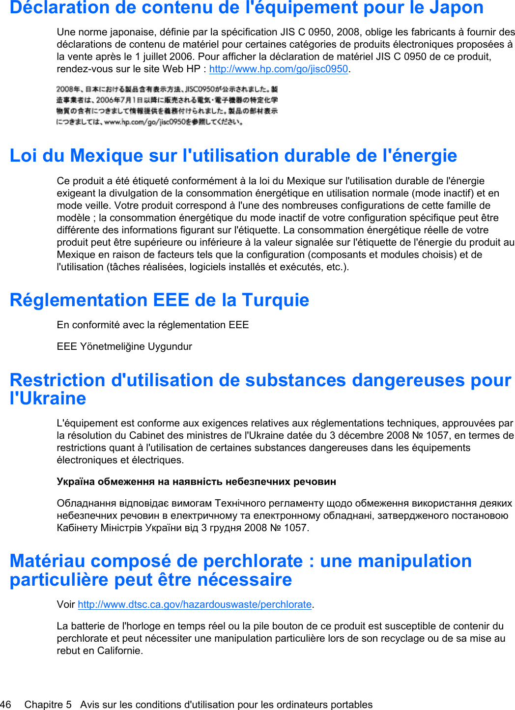 Déclaration de contenu de l&apos;équipement pour le JaponUne norme japonaise, définie par la spécification JIS C 0950, 2008, oblige les fabricants à fournir desdéclarations de contenu de matériel pour certaines catégories de produits électroniques proposées àla vente après le 1 juillet 2006. Pour afficher la déclaration de matériel JIS C 0950 de ce produit,rendez-vous sur le site Web HP : http://www.hp.com/go/jisc0950.Loi du Mexique sur l&apos;utilisation durable de l&apos;énergieCe produit a été étiqueté conformément à la loi du Mexique sur l&apos;utilisation durable de l&apos;énergieexigeant la divulgation de la consommation énergétique en utilisation normale (mode inactif) et enmode veille. Votre produit correspond à l&apos;une des nombreuses configurations de cette famille demodèle ; la consommation énergétique du mode inactif de votre configuration spécifique peut êtredifférente des informations figurant sur l&apos;étiquette. La consommation énergétique réelle de votreproduit peut être supérieure ou inférieure à la valeur signalée sur l&apos;étiquette de l&apos;énergie du produit auMexique en raison de facteurs tels que la configuration (composants et modules choisis) et del&apos;utilisation (tâches réalisées, logiciels installés et exécutés, etc.).Réglementation EEE de la TurquieEn conformité avec la réglementation EEEEEE Yönetmeliğine UygundurRestriction d&apos;utilisation de substances dangereuses pourl&apos;UkraineL&apos;équipement est conforme aux exigences relatives aux réglementations techniques, approuvées parla résolution du Cabinet des ministres de l&apos;Ukraine datée du 3 décembre 2008 № 1057, en termes derestrictions quant à l&apos;utilisation de certaines substances dangereuses dans les équipementsélectroniques et électriques.Україна обмеження на наявність небезпечних речовинОбладнання відповідає вимогам Технічного регламенту щодо обмеження використання деякихнебезпечних речовин в електричному та електронному обладнані, затвердженого постановоюКабінету Міністрів України від 3 грудня 2008 № 1057.Matériau composé de perchlorate : une manipulationparticulière peut être nécessaireVoir http://www.dtsc.ca.gov/hazardouswaste/perchlorate.La batterie de l&apos;horloge en temps réel ou la pile bouton de ce produit est susceptible de contenir duperchlorate et peut nécessiter une manipulation particulière lors de son recyclage ou de sa mise aurebut en Californie. 46 Chapitre 5   Avis sur les conditions d&apos;utilisation pour les ordinateurs portables