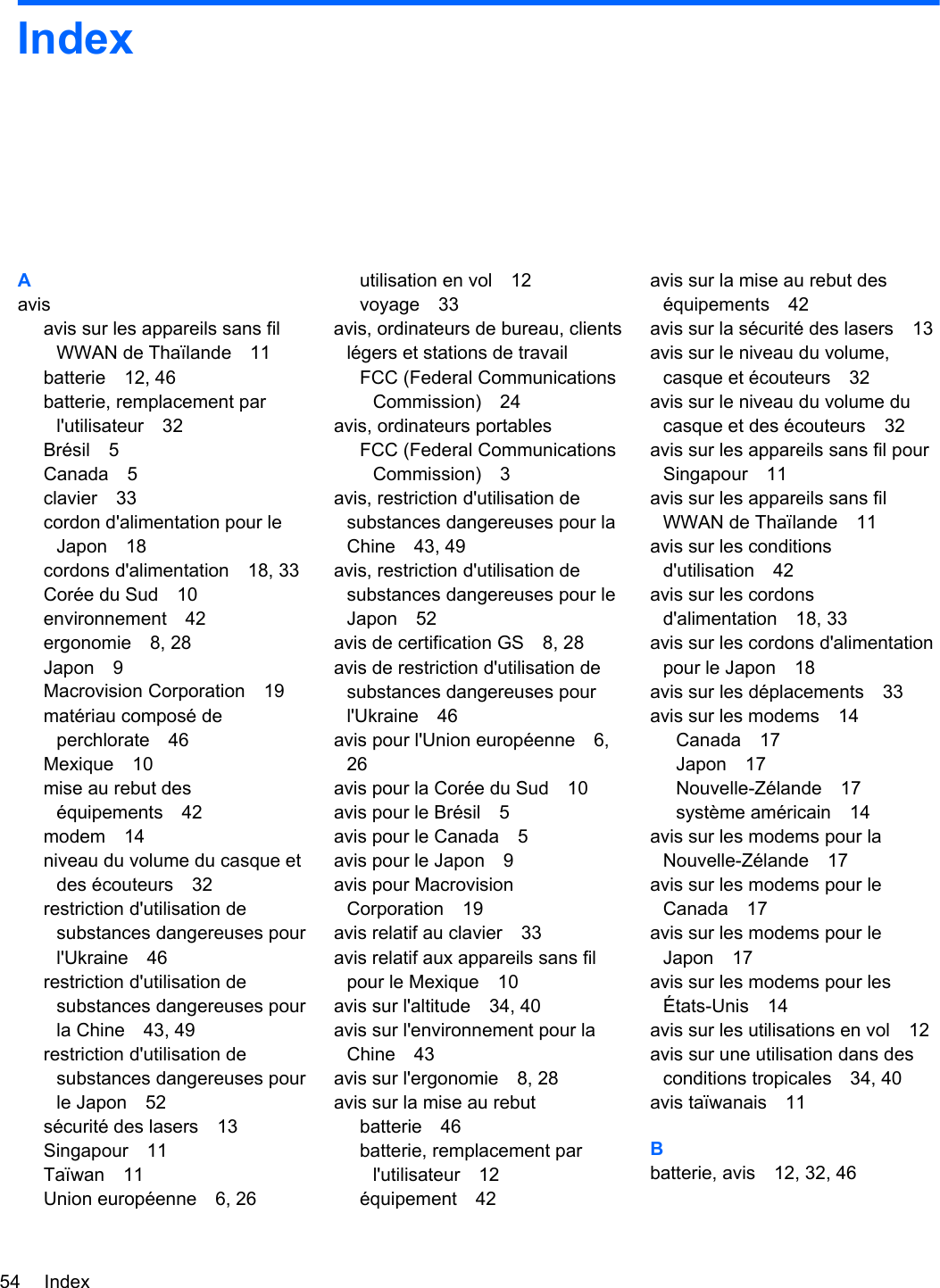 IndexAavisavis sur les appareils sans filWWAN de Thaïlande 11batterie 12, 46batterie, remplacement parl&apos;utilisateur 32Brésil 5Canada 5clavier 33cordon d&apos;alimentation pour leJapon 18cordons d&apos;alimentation 18, 33Corée du Sud 10environnement 42ergonomie 8, 28Japon 9Macrovision Corporation 19matériau composé deperchlorate 46Mexique 10mise au rebut deséquipements 42modem 14niveau du volume du casque etdes écouteurs 32restriction d&apos;utilisation desubstances dangereuses pourl&apos;Ukraine 46restriction d&apos;utilisation desubstances dangereuses pourla Chine 43, 49restriction d&apos;utilisation desubstances dangereuses pourle Japon 52sécurité des lasers 13Singapour 11Taïwan 11Union européenne 6, 26utilisation en vol 12voyage 33avis, ordinateurs de bureau, clientslégers et stations de travailFCC (Federal CommunicationsCommission) 24avis, ordinateurs portablesFCC (Federal CommunicationsCommission) 3avis, restriction d&apos;utilisation desubstances dangereuses pour laChine 43, 49avis, restriction d&apos;utilisation desubstances dangereuses pour leJapon 52avis de certification GS 8, 28avis de restriction d&apos;utilisation desubstances dangereuses pourl&apos;Ukraine 46avis pour l&apos;Union européenne 6,26avis pour la Corée du Sud 10avis pour le Brésil 5avis pour le Canada 5avis pour le Japon 9avis pour MacrovisionCorporation 19avis relatif au clavier 33avis relatif aux appareils sans filpour le Mexique 10avis sur l&apos;altitude 34, 40avis sur l&apos;environnement pour laChine 43avis sur l&apos;ergonomie 8, 28avis sur la mise au rebutbatterie 46batterie, remplacement parl&apos;utilisateur 12équipement 42avis sur la mise au rebut deséquipements 42avis sur la sécurité des lasers 13avis sur le niveau du volume,casque et écouteurs 32avis sur le niveau du volume ducasque et des écouteurs 32avis sur les appareils sans fil pourSingapour 11avis sur les appareils sans filWWAN de Thaïlande 11avis sur les conditionsd&apos;utilisation 42avis sur les cordonsd&apos;alimentation 18, 33avis sur les cordons d&apos;alimentationpour le Japon 18avis sur les déplacements 33avis sur les modems 14Canada 17Japon 17Nouvelle-Zélande 17système américain 14avis sur les modems pour laNouvelle-Zélande 17avis sur les modems pour leCanada 17avis sur les modems pour leJapon 17avis sur les modems pour lesÉtats-Unis 14avis sur les utilisations en vol 12avis sur une utilisation dans desconditions tropicales 34, 40avis taïwanais 11Bbatterie, avis 12, 32, 4654 Index