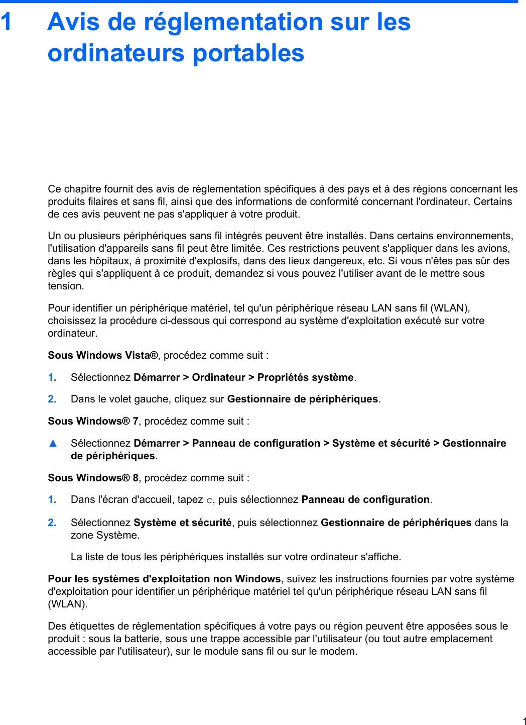 1 Avis de réglementation sur lesordinateurs portablesCe chapitre fournit des avis de réglementation spécifiques à des pays et à des régions concernant lesproduits filaires et sans fil, ainsi que des informations de conformité concernant l&apos;ordinateur. Certainsde ces avis peuvent ne pas s&apos;appliquer à votre produit.Un ou plusieurs périphériques sans fil intégrés peuvent être installés. Dans certains environnements,l&apos;utilisation d&apos;appareils sans fil peut être limitée. Ces restrictions peuvent s&apos;appliquer dans les avions,dans les hôpitaux, à proximité d&apos;explosifs, dans des lieux dangereux, etc. Si vous n&apos;êtes pas sûr desrègles qui s&apos;appliquent à ce produit, demandez si vous pouvez l&apos;utiliser avant de le mettre soustension.Pour identifier un périphérique matériel, tel qu&apos;un périphérique réseau LAN sans fil (WLAN),choisissez la procédure ci-dessous qui correspond au système d&apos;exploitation exécuté sur votreordinateur.Sous Windows Vista®, procédez comme suit :1. Sélectionnez Démarrer &gt; Ordinateur &gt; Propriétés système.2. Dans le volet gauche, cliquez sur Gestionnaire de périphériques.Sous Windows® 7, procédez comme suit :▲Sélectionnez Démarrer &gt; Panneau de configuration &gt; Système et sécurité &gt; Gestionnairede périphériques.Sous Windows® 8, procédez comme suit :1. Dans l&apos;écran d&apos;accueil, tapez c, puis sélectionnez Panneau de configuration.2. Sélectionnez Système et sécurité, puis sélectionnez Gestionnaire de périphériques dans lazone Système.La liste de tous les périphériques installés sur votre ordinateur s&apos;affiche.Pour les systèmes d&apos;exploitation non Windows, suivez les instructions fournies par votre systèmed&apos;exploitation pour identifier un périphérique matériel tel qu&apos;un périphérique réseau LAN sans fil(WLAN).Des étiquettes de réglementation spécifiques à votre pays ou région peuvent être apposées sous leproduit : sous la batterie, sous une trappe accessible par l&apos;utilisateur (ou tout autre emplacementaccessible par l&apos;utilisateur), sur le module sans fil ou sur le modem.1