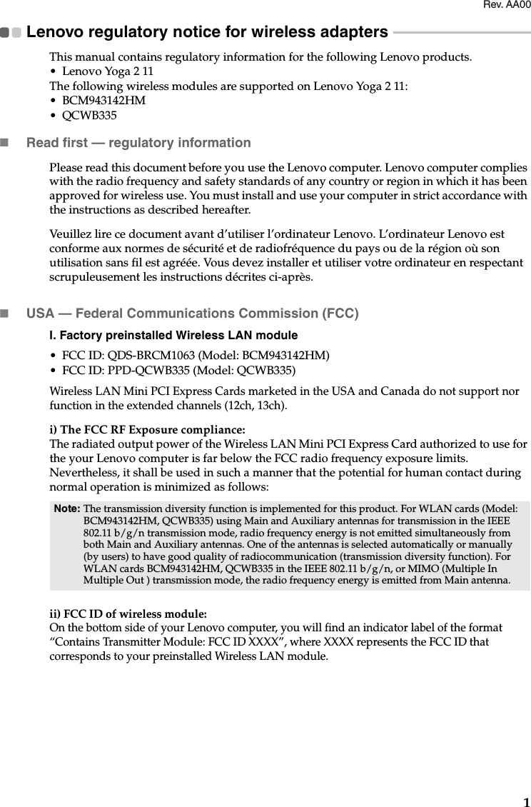 1Lenovo regulatory notice for wireless adapters  - - - - - - - - - - - - - - - - - - - - - - - - - - - - - - - - - - - - - - - -This manual contains regulatory information for the following Lenovo products.• Lenovo Yoga 2 11The following wireless modules are supported on Lenovo Yoga 2 11:• BCM943142HM•QCWB335Read first — regulatory informationPlease read this document before you use the Lenovo computer. Lenovo computer complies with the radio frequency and safety standards of any country or region in which it has been approved for wireless use. You must install and use your computer in strict accordance with the instructions as described hereafter. Veuillez lire ce document avant d’utiliser l’ordinateur Lenovo. L’ordinateur Lenovo est conforme aux normes de sécurité et de radiofréquence du pays ou de la région où son utilisation sans fil est agréée. Vous devez installer et utiliser votre ordinateur en respectant scrupuleusement les instructions décrites ci-après.USA — Federal Communications Commission (FCC) I. Factory preinstalled Wireless LAN module • FCC ID: QDS-BRCM1063 (Model: BCM943142HM)• FCC ID: PPD-QCWB335 (Model: QCWB335)Wireless LAN Mini PCI Express Cards marketed in the USA and Canada do not support nor function in the extended channels (12ch, 13ch). i) The FCC RF Exposure compliance:The radiated output power of the Wireless LAN Mini PCI Express Card authorized to use for the your Lenovo computer is far below the FCC radio frequency exposure limits. Nevertheless, it shall be used in such a manner that the potential for human contact during normal operation is minimized as follows:ii) FCC ID of wireless module: On the bottom side of your Lenovo computer, you will find an indicator label of the format “Contains Transmitter Module: FCC ID XXXX”, where XXXX represents the FCC ID that corresponds to your preinstalled Wireless LAN module. Note: The transmission diversity function is implemented for this product. For WLAN cards (Model:  BCM943142HM, QCWB335) using Main and Auxiliary antennas for transmission in the IEEE 802.11 b/g/n transmission mode, radio frequency energy is not emitted simultaneously from both Main and Auxiliary antennas. One of the antennas is selected automatically or manually (by users) to have good quality of radiocommunication (transmission diversity function). For WLAN cards BCM943142HM, QCWB335 in the IEEE 802.11 b/g/n, or MIMO (Multiple In Multiple Out ) transmission mode, the radio frequency energy is emitted from Main antenna.Rev. AA00