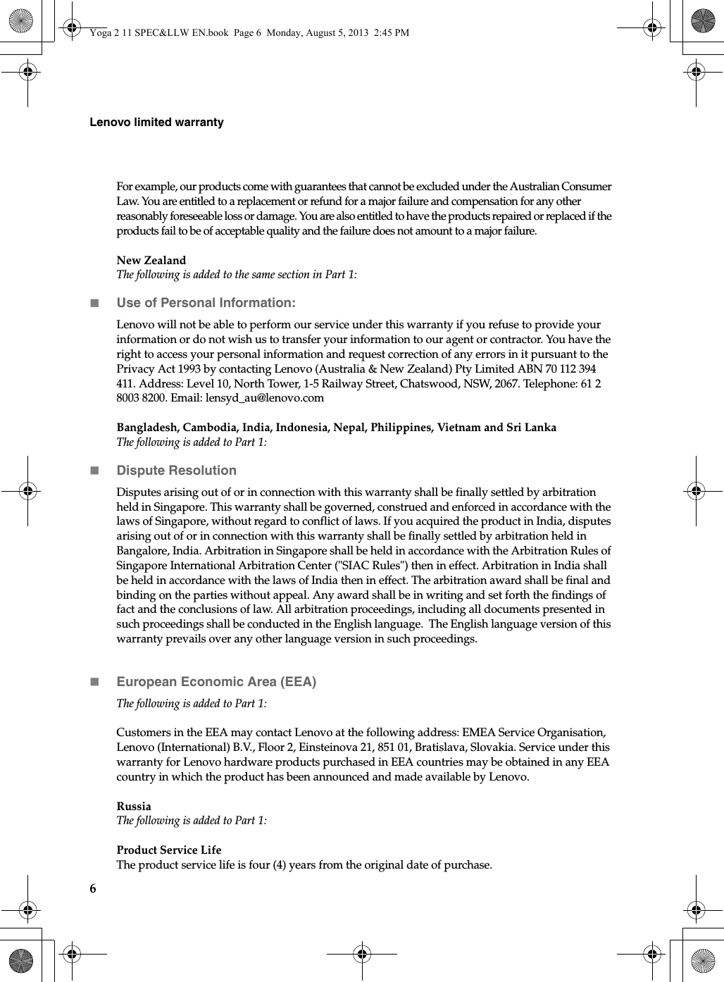 6Lenovo limited warrantyFor example, our products come with guarantees that cannot be excluded under the Australian Consumer Law. You are entitled to a replacement or refund for a major failure and compensation for any other reasonably foreseeable loss or damage. You are also entitled to have the products repaired or replaced if the products fail to be of acceptable quality and the failure does not amount to a major failure.New ZealandThe following is added to the same section in Part 1:Use of Personal Information:Lenovo will not be able to perform our service under this warranty if you refuse to provide your information or do not wish us to transfer your information to our agent or contractor. You have the right to access your personal information and request correction of any errors in it pursuant to the Privacy Act 1993 by contacting Lenovo (Australia &amp; New Zealand) Pty Limited ABN 70 112 394 411. Address: Level 10, North Tower, 1-5 Railway Street, Chatswood, NSW, 2067. Telephone: 61 2 8003 8200. Email: lensyd_au@lenovo.comBangladesh, Cambodia, India, Indonesia, Nepal, Philippines, Vietnam and Sri LankaThe following is added to Part 1:Dispute ResolutionDisputes arising out of or in connection with this warranty shall be finally settled by arbitration held in Singapore. This warranty shall be governed, construed and enforced in accordance with the laws of Singapore, without regard to conflict of laws. If you acquired the product in India, disputes arising out of or in connection with this warranty shall be finally settled by arbitration held in Bangalore, India. Arbitration in Singapore shall be held in accordance with the Arbitration Rules of Singapore International Arbitration Center (&quot;SIAC Rules&quot;) then in effect. Arbitration in India shall be held in accordance with the laws of India then in effect. The arbitration award shall be final and binding on the parties without appeal. Any award shall be in writing and set forth the findings of fact and the conclusions of law. All arbitration proceedings, including all documents presented in such proceedings shall be conducted in the English language.  The English language version of this warranty prevails over any other language version in such proceedings. European Economic Area (EEA)The following is added to Part 1:Customers in the EEA may contact Lenovo at the following address: EMEA Service Organisation, Lenovo (International) B.V., Floor 2, Einsteinova 21, 851 01, Bratislava, Slovakia. Service under this warranty for Lenovo hardware products purchased in EEA countries may be obtained in any EEA country in which the product has been announced and made available by Lenovo. RussiaThe following is added to Part 1:Product Service Life The product service life is four (4) years from the original date of purchase.Yoga 2 11 SPEC&amp;LLW EN.book  Page 6  Monday, August 5, 2013  2:45 PM
