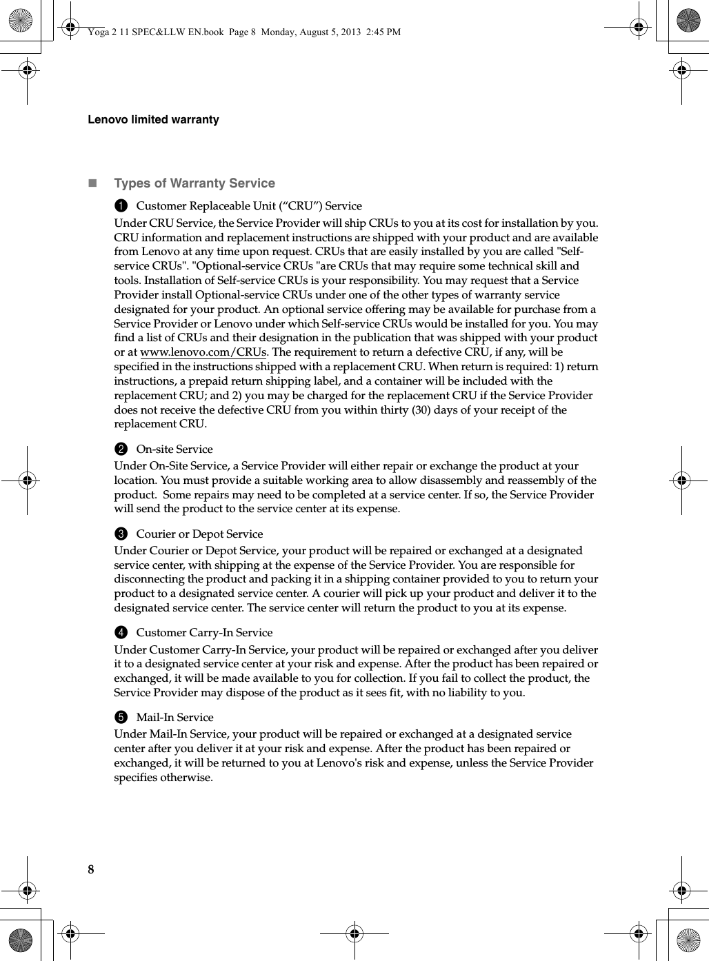 8Lenovo limited warrantyTypes of Warranty Service1Customer Replaceable Unit (“CRU”) ServiceUnder CRU Service, the Service Provider will ship CRUs to you at its cost for installation by you. CRU information and replacement instructions are shipped with your product and are available from Lenovo at any time upon request. CRUs that are easily installed by you are called &quot;Self-service CRUs&quot;. &quot;Optional-service CRUs &quot;are CRUs that may require some technical skill and tools. Installation of Self-service CRUs is your responsibility. You may request that a Service Provider install Optional-service CRUs under one of the other types of warranty service designated for your product. An optional service offering may be available for purchase from a Service Provider or Lenovo under which Self-service CRUs would be installed for you. You may find a list of CRUs and their designation in the publication that was shipped with your product or at www.lenovo.com/CRUs. The requirement to return a defective CRU, if any, will be specified in the instructions shipped with a replacement CRU. When return is required: 1) return instructions, a prepaid return shipping label, and a container will be included with the replacement CRU; and 2) you may be charged for the replacement CRU if the Service Provider does not receive the defective CRU from you within thirty (30) days of your receipt of the replacement CRU.2On-site ServiceUnder On-Site Service, a Service Provider will either repair or exchange the product at your location. You must provide a suitable working area to allow disassembly and reassembly of the product.  Some repairs may need to be completed at a service center. If so, the Service Provider will send the product to the service center at its expense.3Courier or Depot ServiceUnder Courier or Depot Service, your product will be repaired or exchanged at a designated service center, with shipping at the expense of the Service Provider. You are responsible for disconnecting the product and packing it in a shipping container provided to you to return your product to a designated service center. A courier will pick up your product and deliver it to the designated service center. The service center will return the product to you at its expense. 4Customer Carry-In ServiceUnder Customer Carry-In Service, your product will be repaired or exchanged after you deliver it to a designated service center at your risk and expense. After the product has been repaired or exchanged, it will be made available to you for collection. If you fail to collect the product, the Service Provider may dispose of the product as it sees fit, with no liability to you.5Mail-In ServiceUnder Mail-In Service, your product will be repaired or exchanged at a designated service center after you deliver it at your risk and expense. After the product has been repaired or exchanged, it will be returned to you at Lenovo&apos;s risk and expense, unless the Service Provider specifies otherwise. Yoga 2 11 SPEC&amp;LLW EN.book  Page 8  Monday, August 5, 2013  2:45 PM