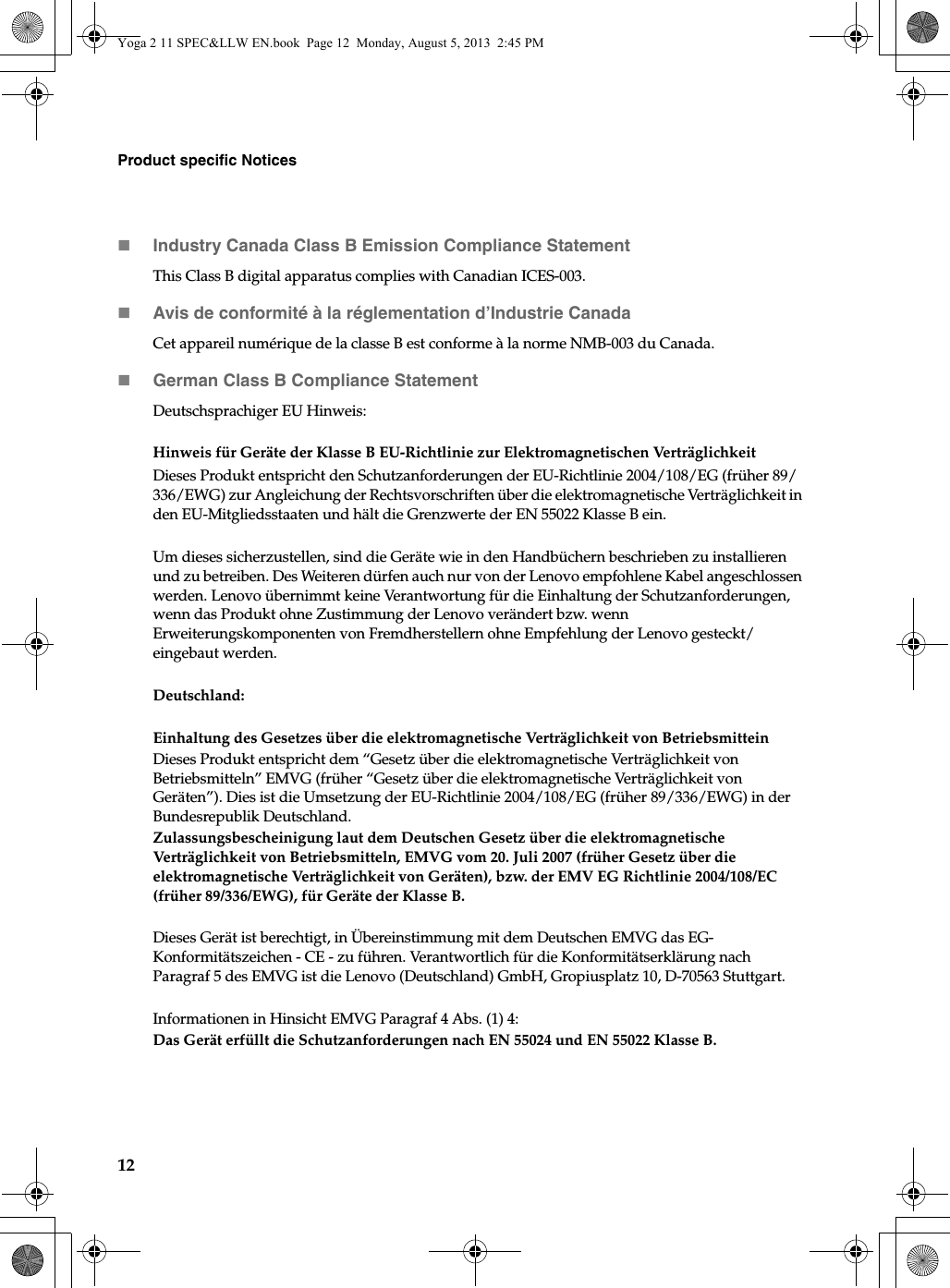 12Product specific NoticesIndustry Canada Class B Emission Compliance StatementThis Class B digital apparatus complies with Canadian ICES-003.Avis de conformité à la réglementation d’Industrie CanadaCet appareil numérique de la classe B est conforme à la norme NMB-003 du Canada.German Class B Compliance StatementDeutschsprachiger EU Hinweis: Hinweis für Geräte der Klasse B EU-Richtlinie zur Elektromagnetischen VerträglichkeitDieses Produkt entspricht den Schutzanforderungen der EU-Richtlinie 2004/108/EG (früher 89/336/EWG) zur Angleichung der Rechtsvorschriften über die elektromagnetische Verträglichkeit in den EU-Mitgliedsstaaten und hält die Grenzwerte der EN 55022 Klasse B ein. Um dieses sicherzustellen, sind die Geräte wie in den Handbüchern beschrieben zu installieren und zu betreiben. Des Weiteren dürfen auch nur von der Lenovo empfohlene Kabel angeschlossen werden. Lenovo übernimmt keine Verantwortung für die Einhaltung der Schutzanforderungen, wenn das Produkt ohne Zustimmung der Lenovo verändert bzw. wenn Erweiterungskomponenten von Fremdherstellern ohne Empfehlung der Lenovo gesteckt/eingebaut werden.Deutschland: Einhaltung des Gesetzes über die elektromagnetische Verträglichkeit von BetriebsmitteinDieses Produkt entspricht dem “Gesetz über die elektromagnetische Verträglichkeit von Betriebsmitteln” EMVG (früher “Gesetz über die elektromagnetische Verträglichkeit von Geräten”). Dies ist die Umsetzung der EU-Richtlinie 2004/108/EG (früher 89/336/EWG) in der Bundesrepublik Deutschland.Zulassungsbescheinigung laut dem Deutschen Gesetz über die elektromagnetische Verträglichkeit von Betriebsmitteln, EMVG vom 20. Juli 2007 (früher Gesetz über die elektromagnetische Verträglichkeit von Geräten), bzw. der EMV EG Richtlinie 2004/108/EC (früher 89/336/EWG), für Geräte der Klasse B.Dieses Gerät ist berechtigt, in Übereinstimmung mit dem Deutschen EMVG das EG-Konformitätszeichen - CE - zu führen. Verantwortlich für die Konformitätserklärung nach Paragraf 5 des EMVG ist die Lenovo (Deutschland) GmbH, Gropiusplatz 10, D-70563 Stuttgart. Informationen in Hinsicht EMVG Paragraf 4 Abs. (1) 4:Das Gerät erfüllt die Schutzanforderungen nach EN 55024 und EN 55022 Klasse B.Yoga 2 11 SPEC&amp;LLW EN.book  Page 12  Monday, August 5, 2013  2:45 PM