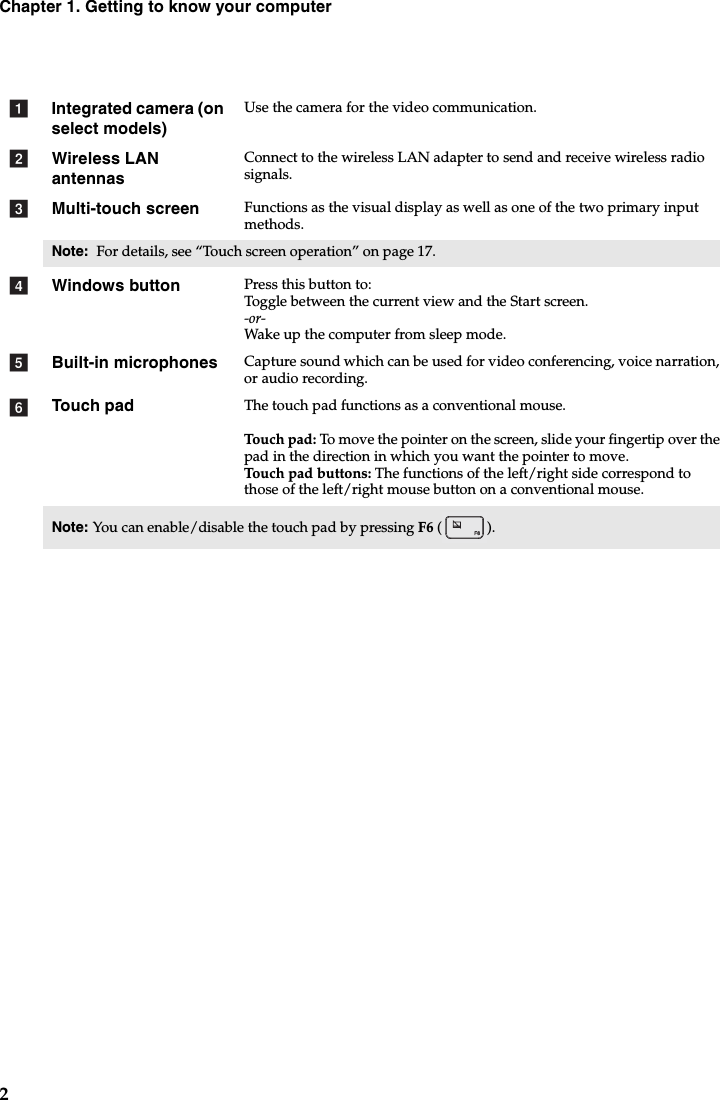 2Chapter 1. Getting to know your computerIntegrated camera (on select models)Use the camera for the video communication.Wireless LAN antennasConnect to the wireless LAN adapter to send and receive wireless radio signals. Multi-touch screen Functions as the visual display as well as one of the two primary input methods.Note:  For details, see “Touch screen operation” on page 17.Windows button Press this button to:Toggle between the current view and the Start screen.-or-Wak e up the computer from sleep mode.Built-in microphones Capture sound which can be used for video conferencing, voice narration, or audio recording.Touch pad The touch pad functions as a conventional mouse.Touch pad: To mo ve the pointer on the screen, slide your fingertip over the pad in the direction in which you want the pointer to move.Touch pad buttons: The functions of the left/right side correspond to those of the left/right mouse button on a conventional mouse.Note: You can enable/disable the touch pad by pressing F6 ().abcdef