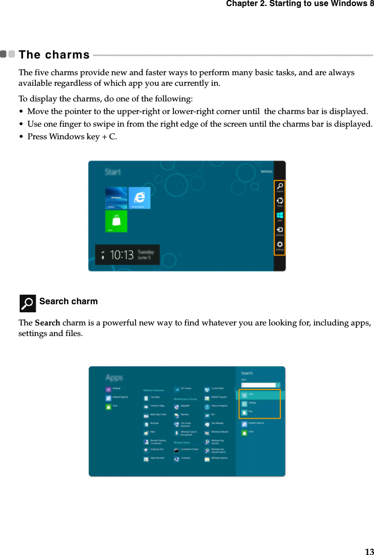 Chapter 2. Starting to use Windows 813The charms - - - - - - - - - - - - - - - - - - - - - - - - - - - - - - - - - - - - - - - - - - - - - - - - - - - - - - - - - - - - - - - - - - - - - - - - - - - - - - - - - - - - - - - - - - - - - - - - - - - - - - - - - - - - - - - - - - -The five charms provide new and faster ways to perform many basic tasks, and are always available regardless of which app you are currently in.To display the charms, do one of the following:•Move the pointer to the upper-right or lower-right corner until  the charms bar is displayed.•Use one finger to swipe in from the right edge of the screen until the charms bar is displayed.•Press Windows key + C. Search charmThe Search charm is a powerful new way to find whatever you are looking for, including apps, settings and files. 