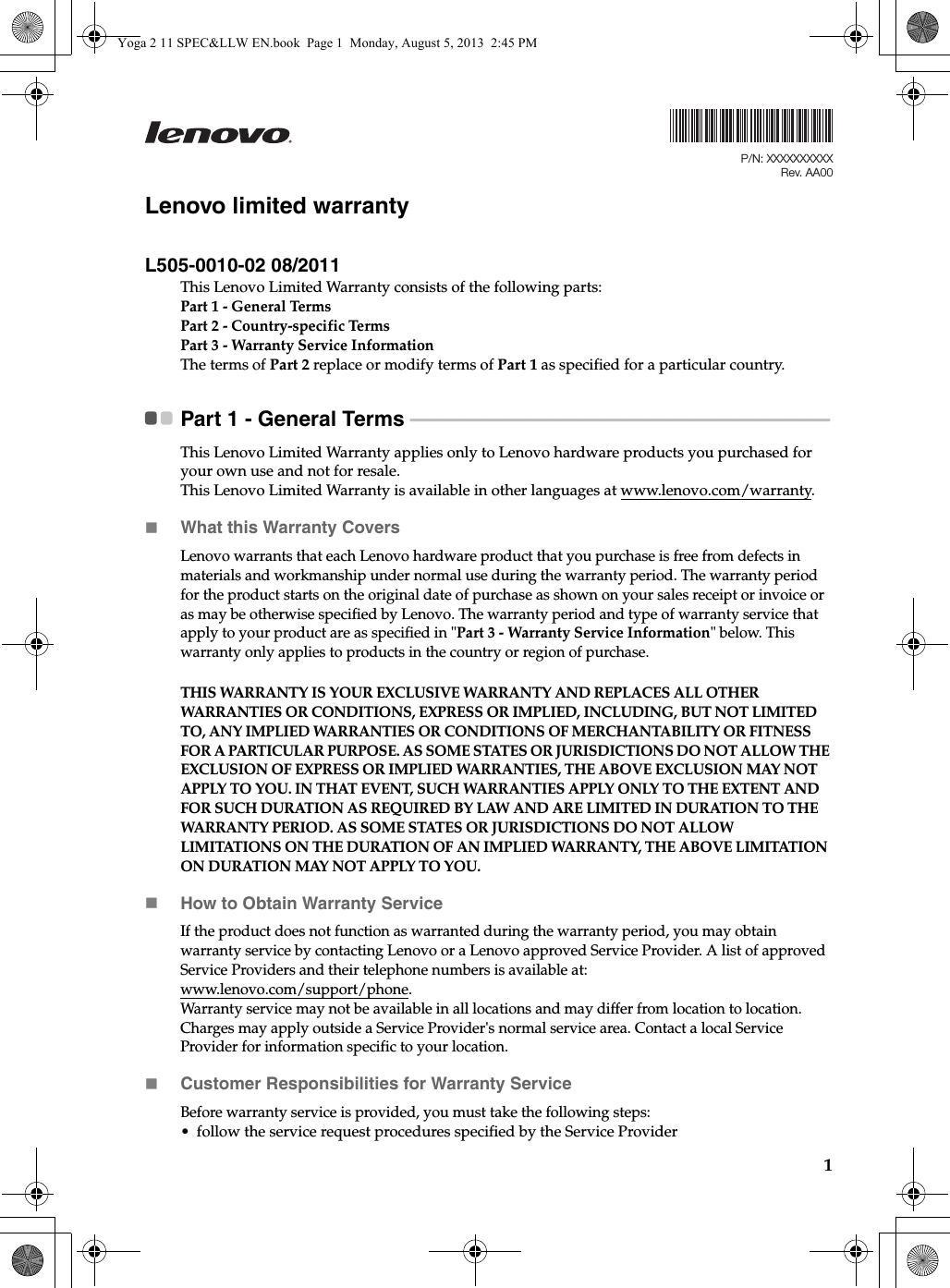 1Lenovo limited warrantyL505-0010-02 08/2011This Lenovo Limited Warranty consists of the following parts:Part 1 - General TermsPart 2 - Country-specific Terms Part 3 - Warranty Service Information The terms of Part 2 replace or modify terms of Part 1 as specified for a particular country.Part 1 - General Terms  - - - - - - - - - - - - - - - - - - - - - - - - - - - - - - - - - - - - - - - - - - - - - - - - - - - - - - - - - - - - - - - - - - - - - - - - - - - - - - - - - - - - - - - - - - - - - -This Lenovo Limited Warranty applies only to Lenovo hardware products you purchased for your own use and not for resale.This Lenovo Limited Warranty is available in other languages at www.lenovo.com/warranty.What this Warranty CoversLenovo warrants that each Lenovo hardware product that you purchase is free from defects in materials and workmanship under normal use during the warranty period. The warranty period for the product starts on the original date of purchase as shown on your sales receipt or invoice or as may be otherwise specified by Lenovo. The warranty period and type of warranty service that apply to your product are as specified in &quot;Part 3 - Warranty Service Information&quot; below. This warranty only applies to products in the country or region of purchase.THIS WARRANTY IS YOUR EXCLUSIVE WARRANTY AND REPLACES ALL OTHER WARRANTIES OR CONDITIONS, EXPRESS OR IMPLIED, INCLUDING, BUT NOT LIMITED TO, ANY IMPLIED WARRANTIES OR CONDITIONS OF MERCHANTABILITY OR FITNESS FOR A PARTICULAR PURPOSE. AS SOME STATES OR JURISDICTIONS DO NOT ALLOW THE EXCLUSION OF EXPRESS OR IMPLIED WARRANTIES, THE ABOVE EXCLUSION MAY NOT APPLY TO YOU. IN THAT EVENT, SUCH WARRANTIES APPLY ONLY TO THE EXTENT AND FOR SUCH DURATION AS REQUIRED BY LAW AND ARE LIMITED IN DURATION TO THE WARRANTY PERIOD. AS SOME STATES OR JURISDICTIONS DO NOT ALLOW LIMITATIONS ON THE DURATION OF AN IMPLIED WARRANTY, THE ABOVE LIMITATION ON DURATION MAY NOT APPLY TO YOU.How to Obtain Warranty ServiceIf the product does not function as warranted during the warranty period, you may obtain warranty service by contacting Lenovo or a Lenovo approved Service Provider. A list of approved Service Providers and their telephone numbers is available at: www.lenovo.com/support/phone.Warranty service may not be available in all locations and may differ from location to location. Charges may apply outside a Service Provider&apos;s normal service area. Contact a local Service Provider for information specific to your location. Customer Responsibilities for Warranty Service Before warranty service is provided, you must take the following steps: • follow the service request procedures specified by the Service ProviderP/N: XXXXXXXXXXRev. AA00Yoga 2 11 SPEC&amp;LLW EN.book  Page 1  Monday, August 5, 2013  2:45 PM