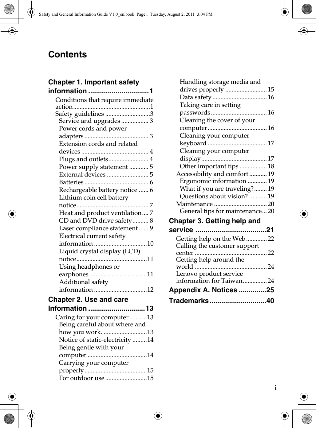 iChapter 1. Important safety information ...............................1Conditions that require immediate action................................................1Safety guidelines ............................3Service and upgrades ................. 3Power cords and power adapters ........................................ 3Extension cords and related devices .......................................... 4Plugs and outlets......................... 4Power supply statement ............ 5External devices .......................... 5Batteries ........................................ 6Rechargeable battery notice ...... 6Lithium coin cell battery notice............................................. 7Heat and product ventilation.... 7CD and DVD drive safety.......... 8Laser compliance statement ...... 9Electrical current safety information.................................10Liquid crystal display (LCD) notice............................................11Using headphones or earphones ....................................11Additional safety information.................................12Chapter 2. Use and care Information .............................13Caring for your computer...........13Being careful about where and how you work. ...........................13Notice of static-electricity .........14Being gentle with your computer .....................................14Carrying your computer properly.......................................15For outdoor use ..........................15Handling storage media and drives properly .......................... 15Data safety .................................. 16Taking care in setting passwords................................... 16Cleaning the cover of your computer..................................... 16Cleaning your computer keyboard ..................................... 17Cleaning your computer display......................................... 17Other important tips ................. 18Accessibility and comfort........... 19Ergonomic information............ 19What if you are traveling?........ 19Questions about vision? ........... 19Maintenance ................................. 20General tips for maintenance... 20Chapter 3. Getting help and service ....................................21Getting help on the Web............. 22Calling the customer support center ............................................. 22Getting help around the world ............................................. 24Lenovo product service information for Taiwan............... 24Appendix A. Notices ..............25Trademarks.............................40ContentsSafety and General Information Guide V1.0_en.book  Page i  Tuesday, August 2, 2011  3:04 PM