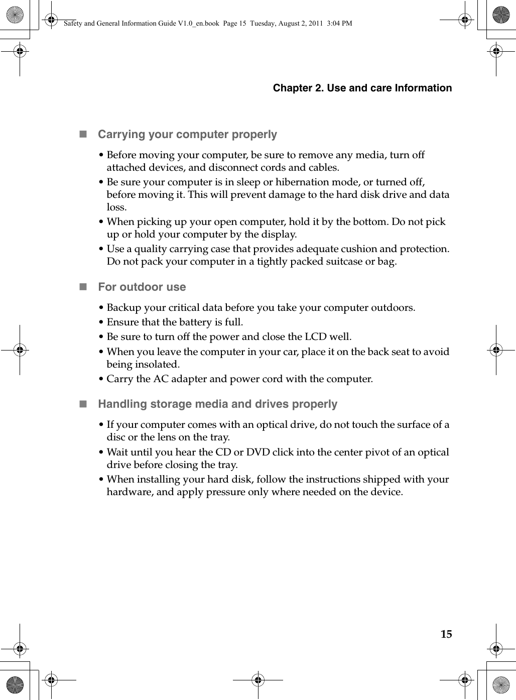 Chapter 2. Use and care Information15Carrying your computer properly• Before moving your computer, be sure to remove any media, turn off attached devices, and disconnect cords and cables.•Be sure your computer is in sleep or hibernation mode, or turned off, before moving it. This will prevent damage to the hard disk drive and data loss.•When picking up your open computer, hold it by the bottom. Do not pick up or hold your computer by the display.• Use a quality carrying case that provides adequate cushion and protection. Do not pack your computer in a tightly packed suitcase or bag.For outdoor use• Backup your critical data before you take your computer outdoors.•Ensure that the battery is full.•Be sure to turn off the power and close the LCD well.•When you leave the computer in your car, place it on the back seat to avoid being insolated.• Carry the AC adapter and power cord with the computer.Handling storage media and drives properly•If your computer comes with an optical drive, do not touch the surface of a disc or the lens on the tray.•Wait until you hear the CD or DVD click into the center pivot of an optical drive before closing the tray.•When installing your hard disk, follow the instructions shipped with your hardware, and apply pressure only where needed on the device.Safety and General Information Guide V1.0_en.book  Page 15  Tuesday, August 2, 2011  3:04 PM